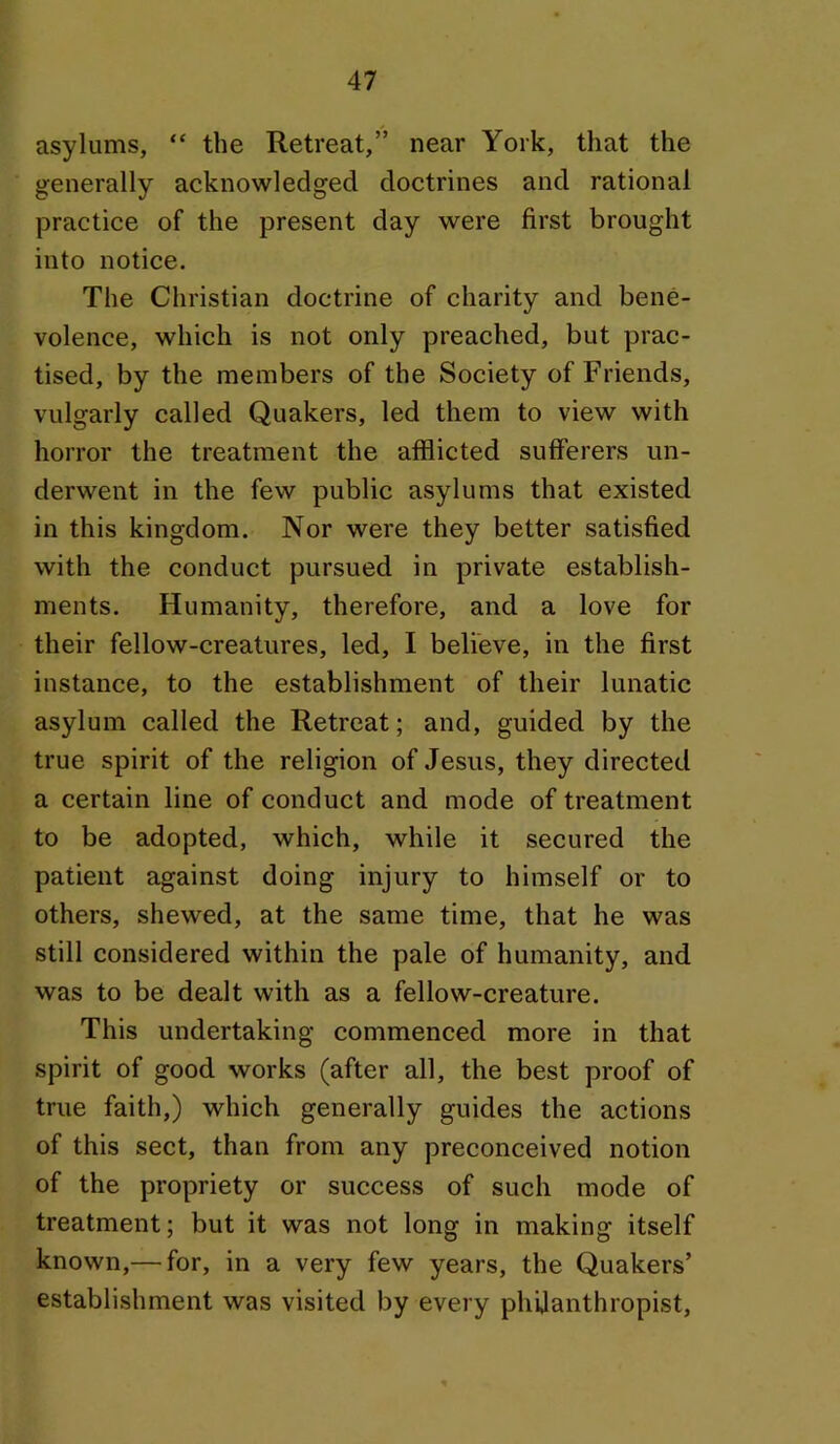 asylums, “ the Retreat,” near York, that the generally acknowledged doctrines and rational practice of the present day were first brought into notice. The Christian doctrine of charity and bene- volence, which is not only preached, but prac- tised, by the members of the Society of Friends, vulgarly called Quakers, led them to view with horror the treatment the afflicted sufferers un- derwent in the few public asylums that existed in this kingdom. Nor were they better satisfied with the conduct pursued in private establish- ments. Humanity, therefore, and a love for their fellow-creatures, led, I believe, in the first instance, to the establishment of their lunatic asylum called the Retreat; and, guided by the true spirit of the religion of Jesus, they directed a certain line of conduct and mode of treatment to be adopted, which, while it secured the patient against doing injury to himself or to others, shewed, at the same time, that he was still considered within the pale of humanity, and was to be dealt with as a fellow-creature. This undertaking commenced more in that spirit of good works (after all, the best proof of true faith,) which generally guides the actions of this sect, than from any preconceived notion of the propriety or success of such mode of treatment; but it was not long in making itself known,— for, in a very few years, the Quakers’ establishment was visited by every phijanthropist.