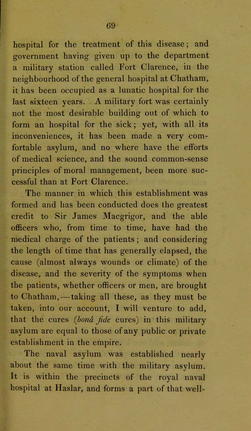 hospital for the treatment of this disease; and government having given up to the department a military station called Fort Clarence, in the neighbourhood of the general hospital at Chatham, it has been occupied as a lunatic hospital for the last sixteen years. A military fort was certainly not the most desirable building out of which to form an hospital for the sick; yet, with all its inconveniences, it has been made a very com- fortable asylum, and no where have the efforts of medical science, and the sound common-sense principles of moral management, been more suc- cessful than at Fort Clarence. The manner in which this establishment was formed and has been conducted does the greatest credit to Sir James Macgrigor, and the able officers who, from time to time, have had the medical charge of the patients; and considering the length of time that has generally elapsed, the cause (almost always wounds or climate) of the disease, and the severity of the symptoms when the patients, whether officers or men, are brought to Chatham, — taking all these, as they must be taken, into our account, I will venture to add, that the cures (bond fide cures) in'this military asylum are equal to those of any public or private establishment in the empire. The naval asylum was established nearly about the same time with the military asylum. It is within the precincts of the royal naval hospital at Haslar, and forms a part of that well-