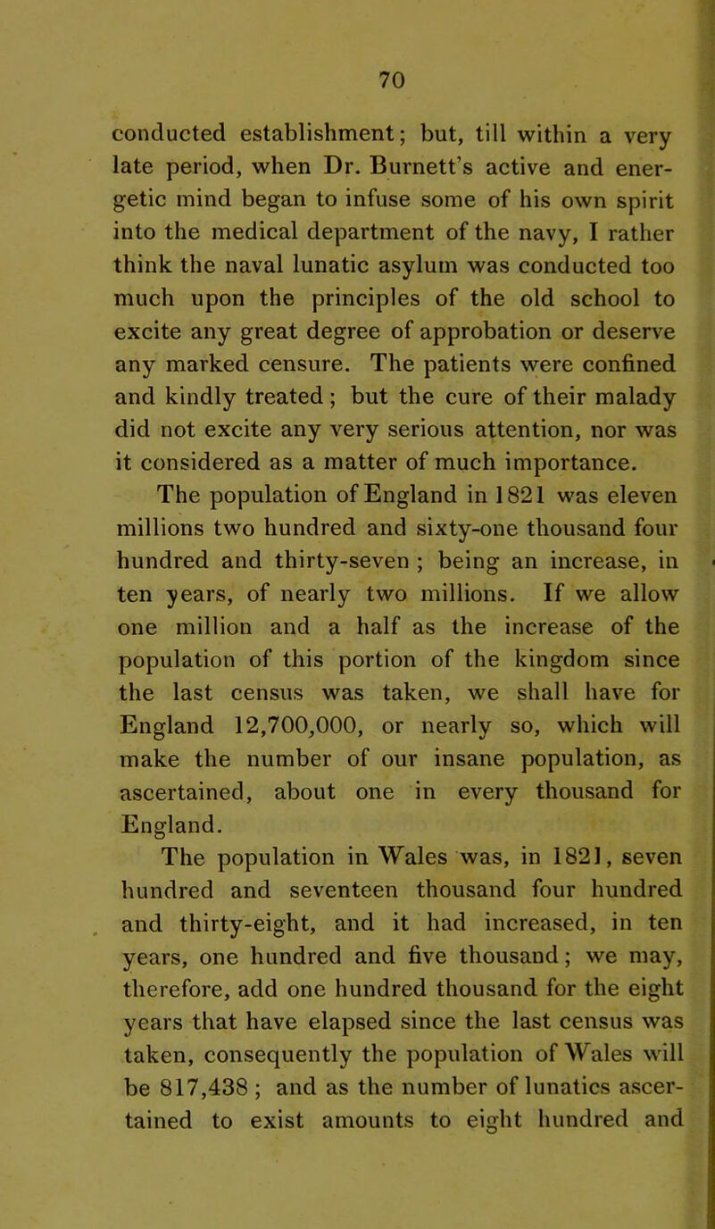 conducted establishment; but, till within a very late period, when Dr. Burnett’s active and ener- getic mind began to infuse some of his own spirit into the medical department of the navy, I rather think the naval lunatic asylum was conducted too much upon the principles of the old school to excite any great degree of approbation or deserve any marked censure. The patients were confined and kindly treated; but the cure of their malady did not excite any very serious attention, nor was it considered as a matter of much importance. The population of England in 1821 was eleven millions two hundred and sixty-one thousand four hundred and thirty-seven ; being an increase, in ten years, of nearly two millions. If we allow one million and a half as the increase of the population of this portion of the kingdom since the last census was taken, we shall have for England 12,700,000, or nearly so, which will make the number of our insane population, as ascertained, about one in every thousand for England. The population in Wales was, in 1821, seven hundred and seventeen thousand four hundred and thirty-eight, and it had increased, in ten years, one hundred and five thousand; we may, therefore, add one hundred thousand for the eight years that have elapsed since the last census was taken, consequently the population of Wales will be 817,438 ; and as the number of lunatics ascer- tained to exist amounts to eight hundred and