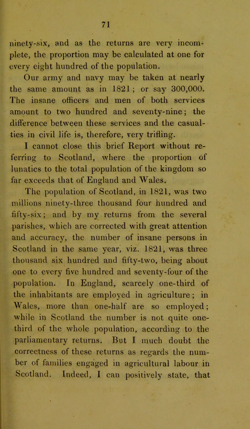 ninety-six, and as the returns are very incom- plete, the proportion may be calculated at one for every eight hundred of the population. Our army and navy may be taken at nearly the same amount as in 1821; or say 300,000. The insane officers and men of both services amount to two hundred and seventy-nine; the difference between these services and the casual- ties in civil life is, therefore, very trifling. I cannot close this brief Report without re- ferring to Scotland, where the proportion of lunatics to the total population of the kingdom so far exceeds that of England and Wales. The population of Scotland, in 1821, was two millions ninety-three thousand four hundred and fifty-six; and by my returns from the several parishes, which are corrected with great attention and accuracy, the number of insane persons in Scotland in the same year, viz. 1821, was three thousand six hundred and fifty-two, being about one to every five hundred and seventy-four of the population. In England, scarcely one-third of the inhabitants are employed in agriculture; in Wales, more than one-half are so employed; while in Scotland the number is not quite one- third of the whole population, according to the parliamentary returns. But I much doubt the correctness of these returns as regards the num- ber of families engaged in agricultural labour in Scotland. Indeed, I can posiiively state, that