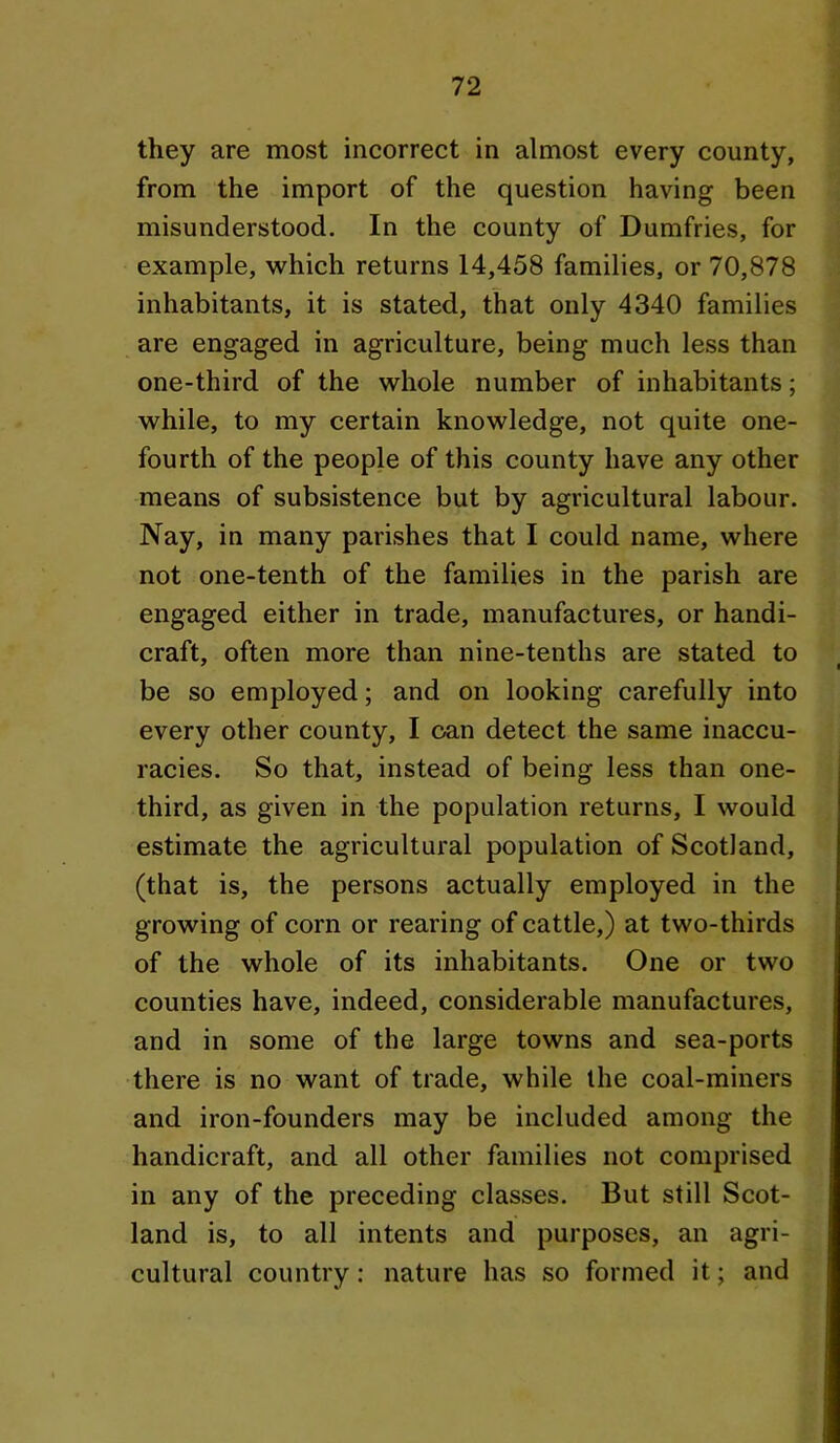 they are most incorrect in almost every county, from the import of the question having been misunderstood. In the county of Dumfries, for example, which returns 14,458 families, or 70,878 inhabitants, it is stated, that only 4340 families are engaged in agriculture, being much less than one-third of the whole number of inhabitants; while, to my certain knowledge, not quite one- fourth of the people of this county have any other means of subsistence but by agricultural labour. Nay, in many parishes that I could name, where not one-tenth of the families in the parish are engaged either in trade, manufactures, or handi- craft, often more than nine-tenths are stated to be so employed; and on looking carefully into every other county, I oan detect the same inaccu- racies. So that, instead of being less than one- third, as given in the population returns, I would estimate the agricultural population of Scotland, (that is, the persons actually employed in the growing of corn or rearing of cattle,) at two-thirds of the whole of its inhabitants. One or two counties have, indeed, considerable manufactures, and in some of the large towns and sea-ports there is no want of trade, while the coal-miners and iron-founders may be included among the handicraft, and all other families not comprised in any of the preceding classes. But still Scot- land is, to all intents and purposes, an agri- cultural country: nature has so formed it; and