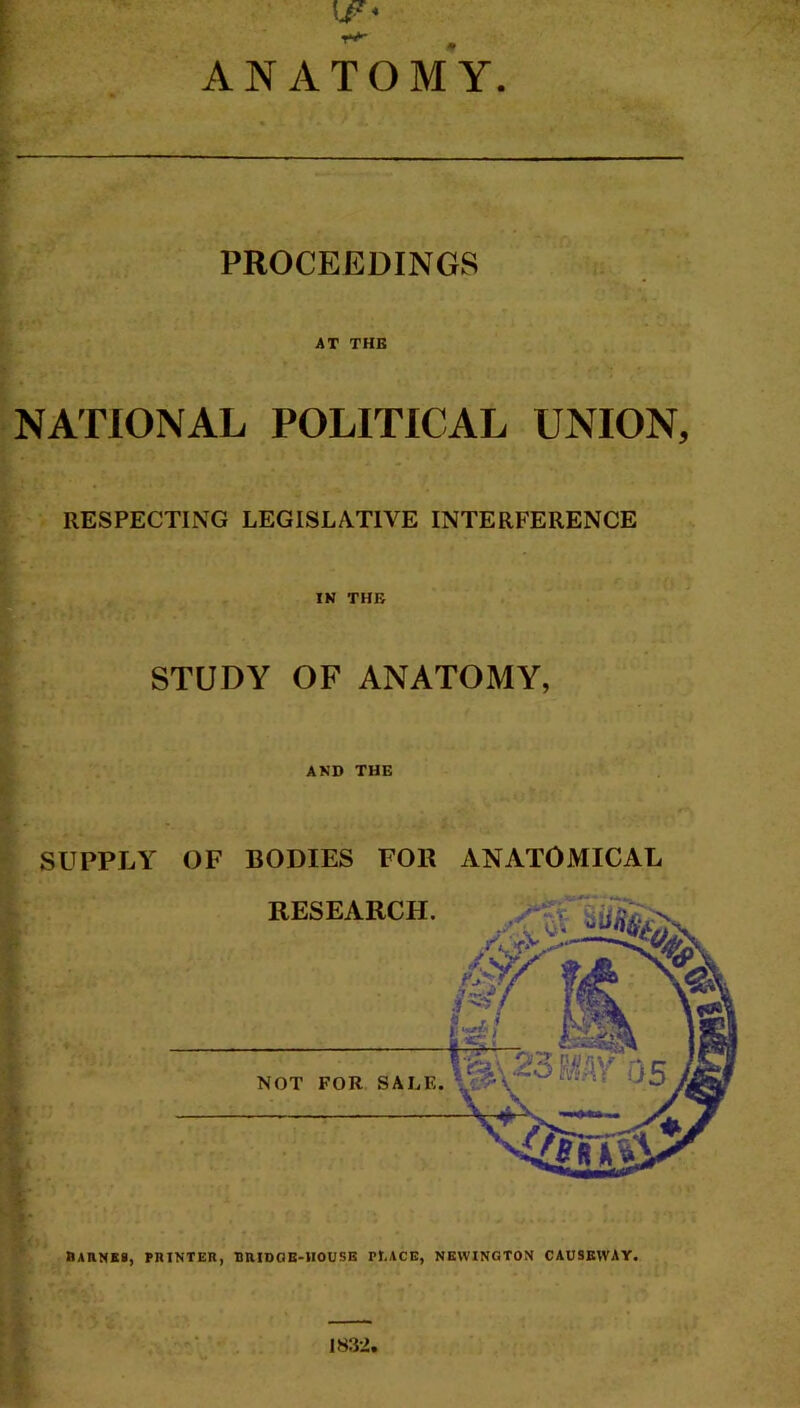 t-1 /Alt': ANATOMY. PROCEEDINGS AT THE NATIONAL POLITICAL UNION, RESPECTING LEGISLATIVE INTERFERENCE IN THE STUDY OF ANATOMY, AND THE SUPPLY > ' t ii' *4 -ic ' ■ *' BAHNXS, HUNTER, RRIDGB-HOU5E Pl.ACE, NEWINGTON CAUSEWAY. OF BODIES FOR ANATOMICAL RESEARCH. ^ NOT FOR SALE.