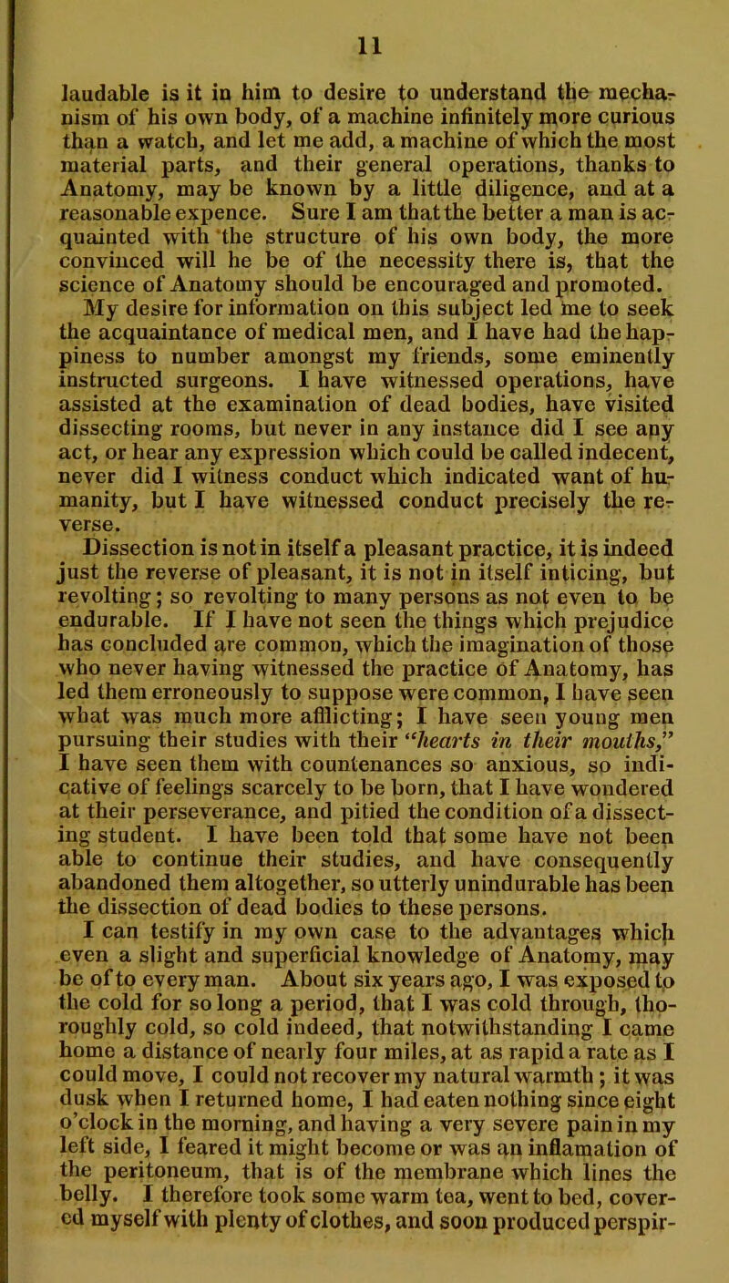 laudable is it in him to desire to understand the raechar nism of his own body, of a machine infinitely more curious than a watch, and let me add, a machine of which the most material parts, and their general operations, thanks to Anatomy, may be known by a little diligence, and at a reasonable expence. Sure I am that the better a man is acr quainted with 'the structure of his own body, the more convinced will he be of the necessity there is, that the science of Anatomy should be encouraged and promoted. My desire for information on this subject led Ine to seek the acquaintance of medical men, and I have had the hapr piness to number amongst my friends, some eminently instructed surgeons. I have witnessed operations, have assisted at the examination of dead bodies, have visited dissecting rooms, but never in any instance did I see apy act, or hear any expression which could be called indecent, never did I witness conduct which indicated want of hur manity, but I have witnessed conduct precisely the rcr verse. Dissection is notin itself a pleasant practice, it is indeed just the reverse of pleasant, it is not in itself inticing, but revolting; so revolting to many persons as not even to he endurable. If I have not seen the things which prejudice has concluded qre common, which the imagination of those who never having witnessed the practice of Anatomy, has led them erroneou.sly to suppose were common, 1 have seen what was much more afflicting; I have seen young men pursuing their studies with their “hearts in their mouths,” I have seen them with countenances so anxious, so indi- cative of feelings scarcely to be born, that I have wondered at their perseverance, and pitied the condition of a dissect- ing student. I have been told that some have not been able to continue their studies, and have consequently abandoned them altogether, so utterly unindurable has beep the dissection of dead bodies to these persons. I can testify in ray own case to the advantages whic|i even a slight and superficial knowledge of Anatomy, may be of to every man. About six years ago, I was exposed tp the cold for so long a period, that I was cold through, tho- roughly cold, so cold indeed, that notwithstanding I came home a distance of nearly four miles, at as rapid a rate as I could move, I could not recover my natural warmth; it was dusk when I returned home, I had eaten nothing since eight o’clock in the morning, and having a very severe pain in my left side, I feared it might become or was qn inflamation of the peritoneum, that is of the membrane which lines the belly. I therefore took some warm tea, went to bed, cover- ed myself with plenty of clothes, and soon produced perspir-