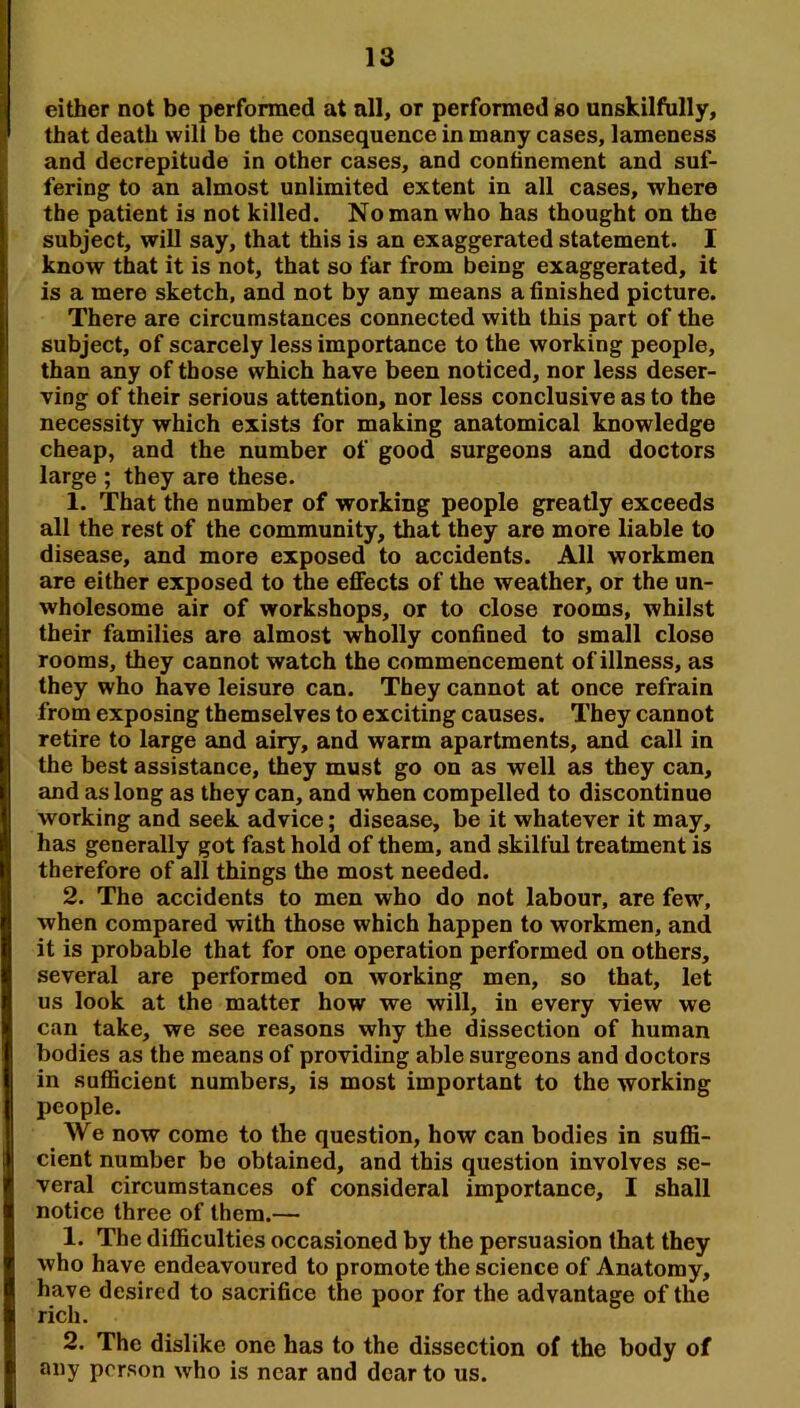 either not be performed at all, or performed go unskilfully, that death will be the consequence in many cases, lameness and decrepitude in other cases, and continement and suf- fering to an almost unlimited extent in all cases, where the patient is not killed. No man who has thought on the subject, will say, that this is an exaggerated statement. I know that it is not, that so far from being exaggerated, it is a mere sketch, and not by any means a finished picture. There are circumstances connected with this part of the subject, of scarcely less importance to the working people, than any of those which have been noticed, nor less deser- ving of their serious attention, nor less conclusive as to the necessity which exists for making anatomical knowledge cheap, and the number of good surgeons and doctors large ; they are these. 1. That the number of working people greatly exceeds all the rest of the community, that they are more liable to disease, and more exposed to accidents. All workmen are either exposed to the effects of the weather, or the un- wholesome air of workshops, or to close rooms, whilst their families are almost wholly confined to small close rooms, they cannot watch the commencement of illness, as they who have leisure can. They cannot at once refrain from exposing themselves to exciting causes. They cannot retire to large and airy, and warm apartments, and call in the best assistance, they must go on as well as they can, and as long as they can, and when compelled to discontinue working and seek advice; disease, be it whatever it may, has generally got fast hold of them, and skilful treatment is therefore of all things the most needed. 2. The accidents to men who do not labour, are few% when compared with those which happen to workmen, and it is probable that for one operation performed on others, several are performed on working men, so that, let us look at the matter how we will, in every view we can take, we see reasons why the dissection of human bodies as the means of providing able surgeons and doctors in sufficient numbers, is most important to the working people. We now come to the question, how can bodies in suffi- cient number be obtained, and this question involves se- veral circumstances of consideral importance, I shall notice three of them.— 1. The difficulties occasioned by the persuasion that they who have endeavoured to promote the science of Anatomy, have desired to sacrifice the poor for the advantage of the rich. 2. The dislike one has to the dissection of the body of any person who is near and dear to us.