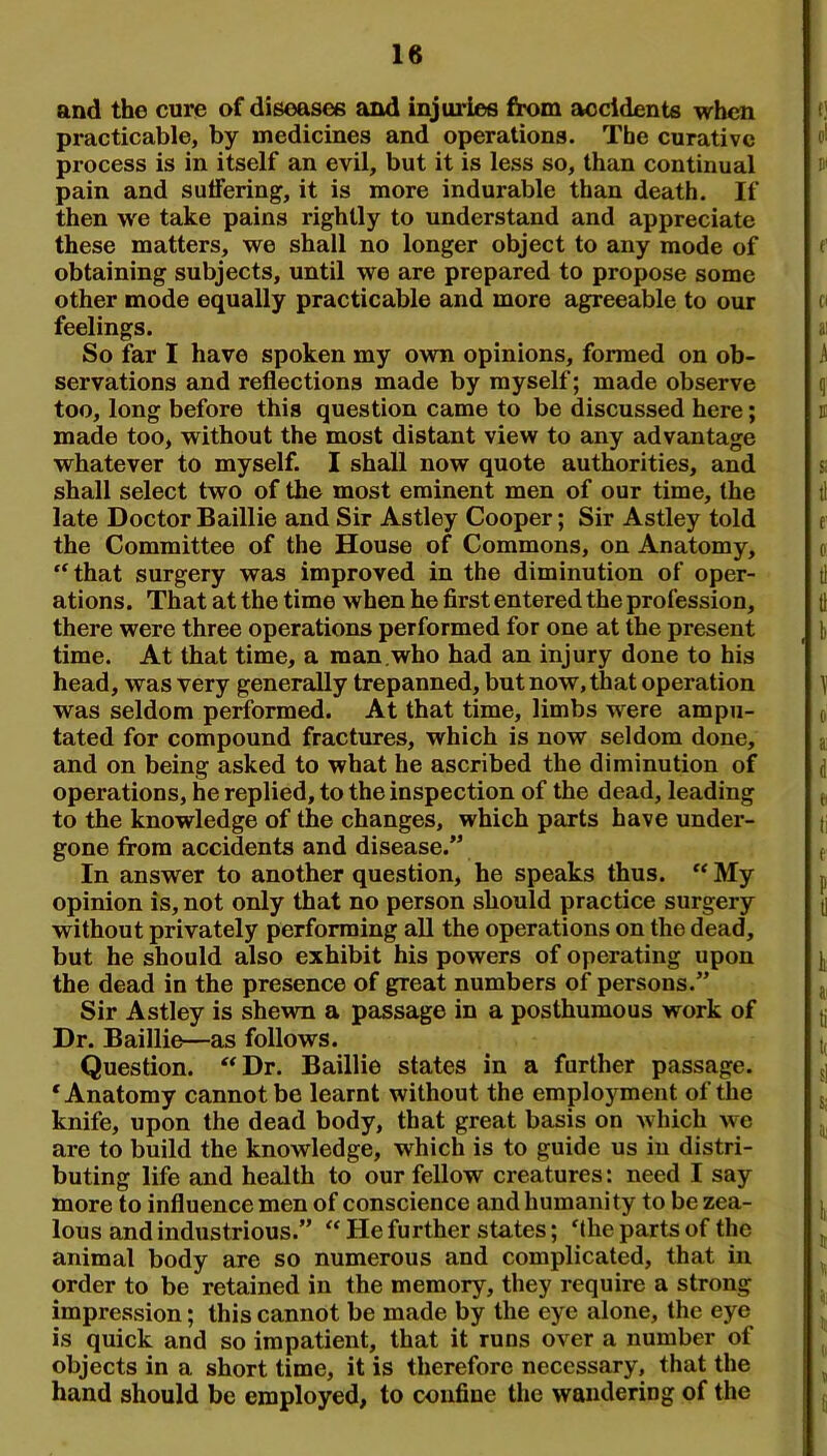 and the cure of diseases and injuries from accidents when practicable, by medicines and operations. The curative process is in itself an evil, but it is less so, than continual pain and suffering, it is more indurable than death. If then we take pains rightly to understand and appreciate these matters, we shall no longer object to any mode of obtaining subjects, until we are prepared to propose some other mode equally practicable and more agreeable to our feelings. So far I have spoken my own opinions, formed on ob- servations and reflections made by myself; made observe too, long before this question came to be discussed here; made too, without the most distant view to any advantage whatever to myself. I shall now quote authorities, and shall select two of the most eminent men of our time, the late Doctor Baillie and Sir Astley Cooper; Sir Astley told the Committee of the House of Commons, on Anatomy, “that surgery was improved in the diminution of oper- ations. That at the time when he first entered the profession, there were three operations performed for one at the present time. At that time, a man.who had an injury done to his head, was very generally trepanned, but now, that operation was seldom performed. At that time, limbs were ampu- tated for compound fractures, which is now seldom done, and on being asked to what he ascribed the diminution of operations, he replied, to the inspection of the dead, leading to the knowledge of the changes, which parts have under- gone from accidents and disease.” In answer to another question, he speaks thus. “My opinion is, not only that no person should practice surgery without privately performing all the operations on the dead, but he should also exhibit his powers of operating upon the dead in the presence of great numbers of persons.” Sir Astley is shewn a passage in a posthumous work of Dr. Baillie—as follows. Question. “Dr. Baillie states in a further passage. ‘Anatomy cannot be learnt without the employment of the knife, upon the dead body, that great basis on which we are to build the knowledge, which is to guide us in distri- buting life and health to our fellow creatures: need I say more to influence men of conscience and humanity to be zea- lous and industrious.” “ He further states; ‘the parts of the animal body are so numerous and complicated, that in order to be retained in the memory, they require a strong impression; this cannot be made by the eye alone, the eye is quick and so impatient, that it runs over a number of objects in a short time, it is therefore necessary, that the hand should be employed, to confine the wandering of the