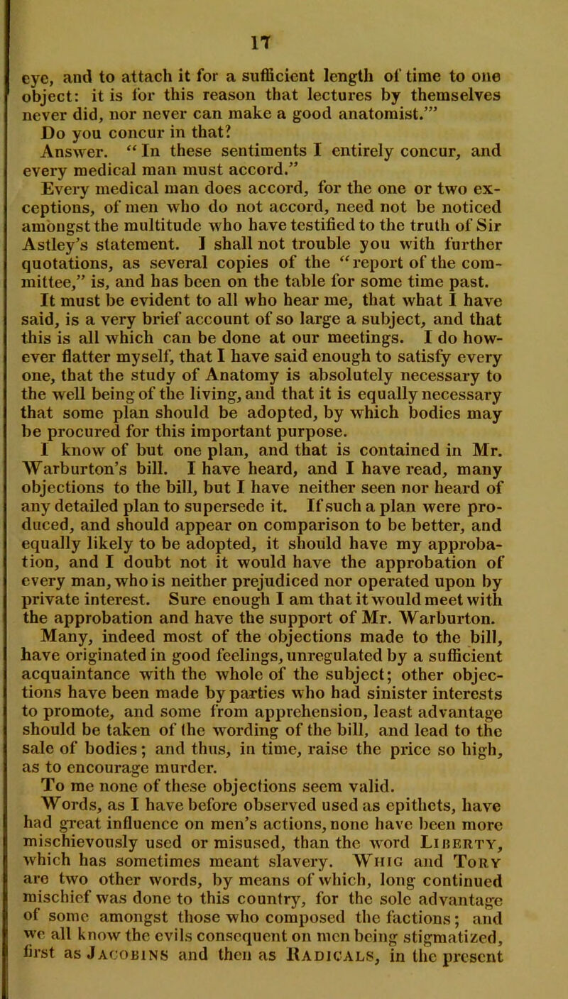 eye, and to attach it for a sufficient length of time to one object: it is for this reason that lectures by themselves never did, nor never can make a good anatomist/” Do you concur in that? Answer. “ In these sentiments I entirely concur, and every medical man must accord.” Evei^y medical man does accord, for the one or two ex- ceptions, of men who do not accord, need not be noticed amongst the multitude who have testified to the truth of Sir Astley’s statement. I shall not trouble you with further quotations, as several copies of the ‘^report of the com- mittee,” is, and has been on the table for some time past. It must be evident to all who hear me, that what I have said, is a very brief account of so large a subject, and that this is all which can be done at our meetings. I do how- ever flatter myself, that I have said enough to satisfy every one, that the study of Anatomy is absolutely necessary to the well being of the living, and that it is equally necessary that some plan should be adopted, by which bodies may be procured for this important purpose. I know of but one plan, and that is contained in Mr. Warburton’s bill. I have heard, and I have read, many objections to the bill, but I have neither seen nor heard of any detailed plan to supersede it. If such a plan were pro- duced, and should appear on comparison to be better, and equally likely to be adopted, it should have my approba- tion, and I doubt not it would have the approbation of every man, who is neither prejudiced nor operated upon by private interest. Sure enough I am that it would meet with the approbation and have the support of Mr. Warburton. Many, indeed most of the objections made to the bill, have originated in good feelings, unregulated by a sufficient acquaintance with the whole of the subject; other objec- tions have been made by parties who had sinister interests to promote, and some from apprehension, least advantage should be taken of (he wording of the bill, and lead to the sale of bodies; and thus, in time, raise the price so high, as to encourage murder. To me none of these objections seem valid. Words, as I have before observed used as epithets, have had great influence on men’s actions, none have been more mischievously used or misused, than the word Liberty, which has sometimes meant slavery. Whig and Tory are two other words, by means of which, long continued mischief was done to this country, for the sole advantage of some amongst those who composed the factions; and we all know the evils consequent on men being stigmatized, first as Jacobins and then as Radicals, in the present