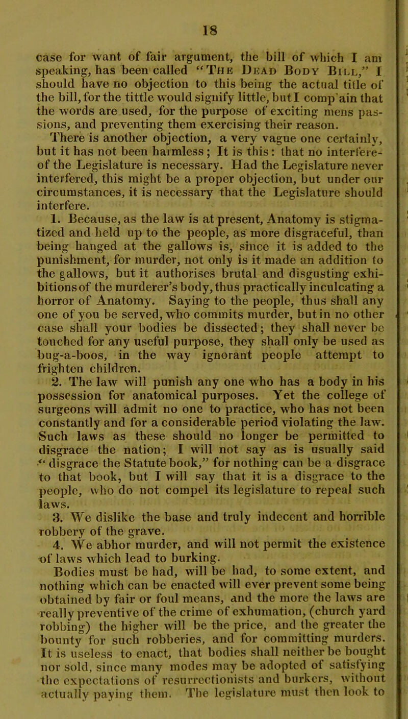 case for want of fair argument, the bill of which I am speaking, has been called “Thk Dead Body Bill,” I should have no objection to this being the actual title of the bill, for the tittle would signify little, but I comp’ain that the words are used, for the purpose of exciting mens pas- sions, and preventing them exercising their reason. There is another objection, a very vague one certainly, but it has not been harmless; It is this: that no interfere- of the Legislature is necessary. Had the Legislature never interfered, this might be a proper objection, but under our circumstances, it is necessary that the Legislature should interfere. 1. Because, as the law is at present. Anatomy is stigma- tized and held up to the people, as more disgraceful, than being hanged at the gallows is, since it is added to the punishment, for murder, not only is it made an addition to the gallows, but it authorises brutal and disgusting exhi- bitionsof the murderer’s body, thus practically inculcating a horror of Anatomy. Saying to the people, thus shall any one of you be served, who commits murder, but in no other case shall your bodies be dissected; they shall never be touched for any useful purpose, they shall only be used as bug-a-boos, in the way ignorant people attempt to frighten children. 2. The law will punish any one who has a body in his possession for anatomical purposes. Yet the college of surgeons will admit no one to practice, who has not been constantly and for a considerable period violating the law. Such laws as these should no longer be permitted to disgrace the nation; I will not say as is usually said disgrace the Statute book,” for nothing can be a disgrace to that book, but I will say that it is a disgrace to the people, who do not compel its legislature to repeal such laws. 3. We dislike the base and truly indecent and horrible robbery of the grave. 4. We abhor murder, and will not permit the existence of laws which lead to burking. Bodies must be had, will be had, to some extent, and nothing which can be enacted will ever prevent some being obtained by fair or foul means, and the more the laws are really preventive of the crime of exhumation, (church yard robbing) the higher will be the price, and the greater the bounty for such robberies, and for committing murders. It is useless to enact, that bodies .shall neither be bought nor sold, since many modes may be adopted of satisfying the expectations of resurrectionists and burkers, without actually paying them. The legislature must then look to