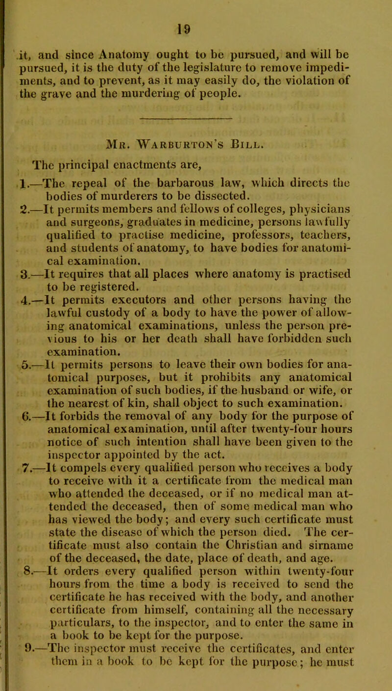 it, and since Anatomy ought to be pursued, and will be pursued, it is the duty of the legislature to remove impedi- ments, and to prevent, as it may easily do, the violation of the grave and the murdering of people. Mr. Warburton’s Bill. The principal enactments are, 1. —The repeal of the barbarous law, which directs the bodies of murderers to be dissected. 2. —It permits members and fellows of colleges, physicians and surgeons, graduates in medicine, persons lawfully qualified to practise medicine, professors, teachers, and students of anatomy, to have bodies for anatomi- cal examination. 3. —It requires that all places where anatomy is practised to be registered. 4. —It permits executors and other persons having the lawful custody of a body to have the power of allow- ing anatomical examinations, unless the person pre- vious to his or her death shall have forbidden such examination. 5. —It permits persons to leave their own bodies for ana- tomical purposes, but it prohibits any anatomical examination of such bodies, if the husband or wife, or the nearest of kin, shall object to such examination. G.—It forbids the removal of any body for the purpose of anatomical examination, until after twenty-four hours notice of such intention shall have been given to the inspector appointed by the act. 7. —It compels every qualified person who receives a body to receive with it a certificate from the medical man who attended the deceased, or if no medical man at- tended the deceased, then of some medical man who has viewed the body; and every such certificate must state the disease of which the person died. The cer- tificate must also contain the Christian and sirname of the deceased, the date, place of death, and age. 8. —It orders every qualified person within twenty-four hours from the time a body is received to send the certificate he has received with the body, and another certificate from himself, containing all the necessary particulars, to the inspector, and to enter the same in a book to be kept for the purpose. 9. —The inspector must receive the certificates, and enter them in a book to be kept lor the purpose; he must