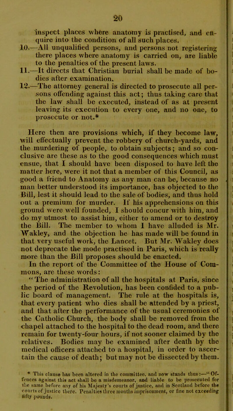 inspect places where anatomy is practised, and cn- qtiire into the condition of all such places. 10. —All unqualified persons, and persons not registering there places where anatomy is carried on, are liable to the penalties of the present laws. 11. —It directs that Christian burial shall be made of bo- dies after examination. 12. —The attorney general is directed to prosecute all per- sons offending against this act; thus taking care that the law .shall be executed, instead of as at present leaving its execution to every one, and no one, to prosecute or not.* Here then are provisions which, if they become law, will effectually prevent the robbery of church-yards, and the murdering of people, to obtain subjects; and so con- clusive are these as to the good consequences which must ensue, that I should have been disposed to have left the matter here, were it not that a member of this Council, as good a friend to Anatomy as any man can be, because no man better understood its importance, has objected to the Bill, lest it should lead to the sale of bodies, and thus hold out a premium for murder. If his apprehensions on this ground were well founded, I should concur with him, and do my utmost to assist him, either to amend or to destroy the Bill. The member to whom 1 have alluded is Mr. Wakley, and the objection he has made will be found in that very useful work, the Lancet. But Mr. Wakley does not deprecate the mode practised in Paris, which is really more than the Bill proposes should be enacted. In the report of the Committee of the House of Com- mons, are these words: The administration of all the hospitals at Paris, since the period of the Revolution, has been confided to a pub- lic board of management. The rule at the hospitals is, that every patient who dies shall be attended by a priest, and that after the performance of the usual ceremonies of the Catholic Church, the body shall be removed from the chapel attached fo the hospital to the dead room, and there remain for twenty-four hours, if not sooner claimed by the relatives. Bodies may be examined after death by the medical officers attached to a hospital, in order to ascer- tain the cause of death; but may not be dissected by them. * This clause has been altered in the committee, and now stands thus:—“Of- fences against this act shall be a misdemeanor, and liable to be prosecuted for the same before any of his Majesty’s courts of justice, and in Scotland before the courts of justice there. Penalties three months imprisonment, or fine not exceeding lifty jiouuds.