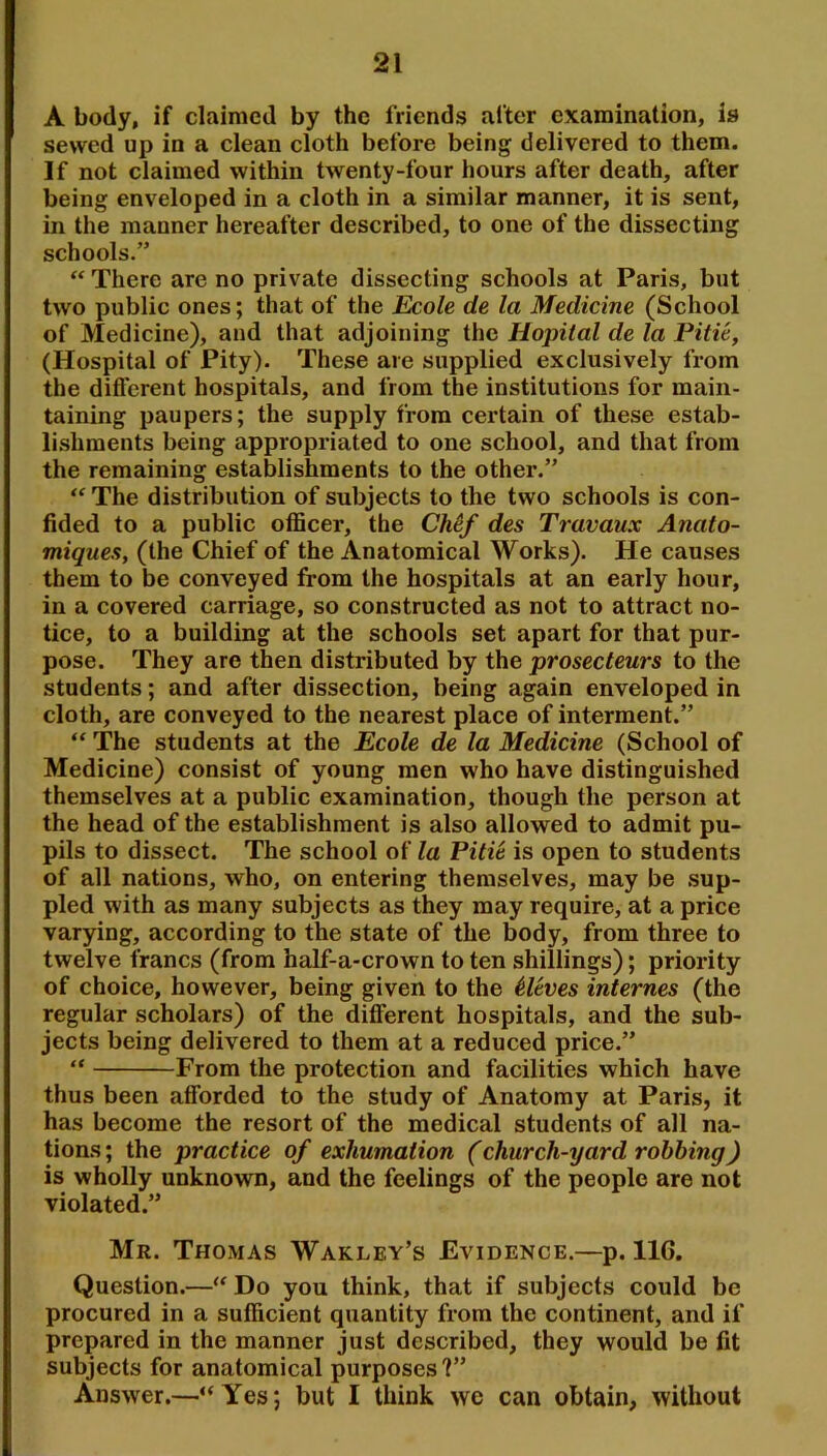 A body, if claimed by the friends after examination, is sewed up in a clean cloth before being delivered to them. If not claimed within twenty-four hours after death, after being enveloped in a cloth in a similar manner, it is sent, in the manner hereafter described, to one of the dissecting schools.” “ There are no private dissecting schools at Paris, but two public ones; that of the £coZe de la Medicine (School of Medicine), and that adjoining the Hopiial de la Pitie, (Hospital of Pity). These are supplied exclusively from the different hospitals, and from the institutions for main- taining paupers; the supply from certain of these estab- lishments being appropriated to one school, and that from the remaining establishments to the other.” “ The distribution of subjects to the two schools is con- fided to a public officer, the CMf des Travaux Anato- miques, (the Chief of the Anatomical Works). He causes them to be conveyed from the hospitals at an early hour, in a covered carriage, so constructed as not to attract no- tice, to a building at the schools set apart for that pur- pose. They are then distributed by the prosecteurs to the students; and after dissection, being again enveloped in cloth, are conveyed to the nearest place of interment.” “ The students at the Ecole de la Medicine (School of Medicine) consist of young men who have distinguished themselves at a public examination, though the person at the head of the establishment is also allowed to admit pu- pils to dissect. The school of la Pitie is open to students of all nations, who, on entering themselves, may be sup- pled with as many subjects as they may require, at a price varying, according to the state of the body, from three to twelve francs (from half-a-crown to ten shillings); priority of choice, however, being given to the Aleves internes (the regular scholars) of the different hospitals, and the sub- jects being delivered to them at a reduced price.” “ From the protection and facilities which have thus been afforded to the study of Anatomy at Paris, it has become the resort of the medical students of all na- tions ; the practice of exhumation (church-yard robbing) is wholly unknown, and the feelings of the people are not violated.” Mr. Thomas Wakley’s Evidence.—p. 116. Question.—‘‘ Do you think, that if subjects could be procured in a sufficient quantity from the continent, and if prepared in the manner just described, they would be fit subjects for anatomical purposes ?” Answer.—“Yes; but I think we can obtain, without