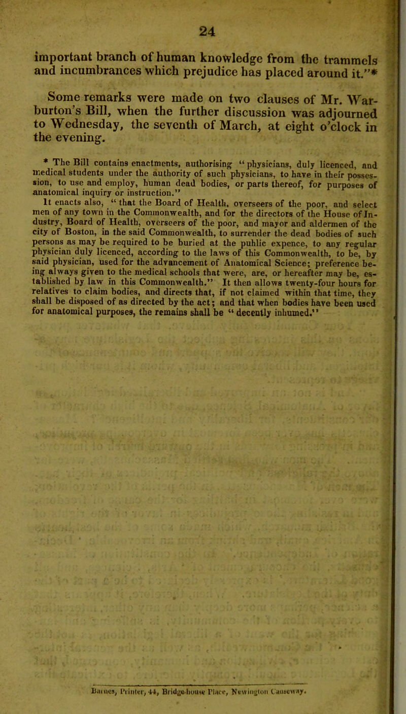 important branch of human knowledge from the trammels and incumbrances which prejudice has placed around it/’* Some remarks were made on two clauses of Mr. War- burton’s Bill, when the further discussion was adjourned to Wednesday, the seventh of March, at eight o’clock in the evening. * The Bill contains enactments, authorisinj' “ physicians, duly licenced, and ir.edical students under the authority of such physicians, to have in their posses- sion, to use and employ, human dead bodies, or parts thereof, for purposes of anatomical inquiry or instruction.” It enacts also, “ that the Board of Health, overseers of the poor, and select men of any town in the Commonwealth, and for the directors of the House of In- dustry, Board of Health, overseers of the poor, and mayor and aldermen of the city of Boston, in the said Commonwealth, to surrender the dead bodies of such persons as may be required to be buried at the public expence, to any regular physician duly licenced, according to the laws of this Commonwealth, to be, by said physician, used for the advancement of Anatomical Science; preference be- ing always given to the medical schools that were, are, or hereafter may be, es- tablished by law in this Commonwealth.” It then allows twenty-four hours for relatives to claim bodies, and directs that, if not claimed within that lime, they shall be disposed of as directed by the act; and that when bodies have been used for anatomical purposes, the remains shall be “ decently inhumed.” Biimcs, I'riiiler, 44, Brid|'e4iuUHv I’litco, Ni'»iii|>(uii l aiuBWny.