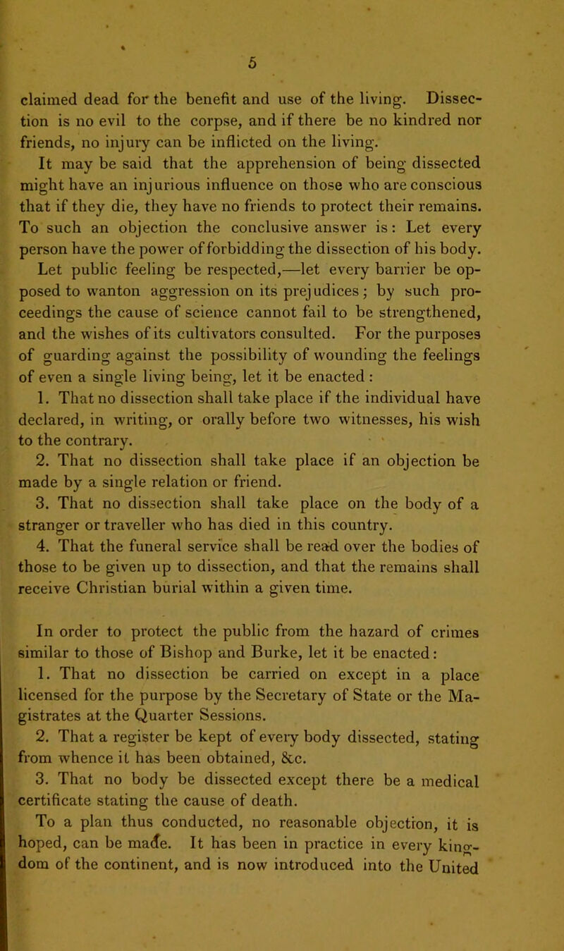 claimed dead for the benefit and use of the living. Dissec- tion is no evil to the corpse, and if there be no kindi'ed nor friends, no injury can be inflicted on the living. It may be said that the apprehension of being dissected might have an injurious influence on those who are conscious that if they die, they have no friends to protect their remains. To such an objection the conclusive answer is: Let every person have the power of forbidding the dissection of his body. Let public feeling be respected,—let every barrier be op- posed to wanton aggression on its prejudices; by such pro- ceedings the cause of science cannot fail to be strengthened, and the wishes of its cultivators consulted. For the purposes of guarding against the possibility of wounding the feelings of even a single living being, let it be enacted : 1. That no dissection shall take place if the individual have declared, in writing, or orally before two witnesses, his wish to the contrary. 2. That no dissection shall take place if an objection be made by a single relation or friend. 3. That no dissection shall take place on the body of a stranger or traveller who has died in this country. 4. That the funeral service shall be read over the bodies of those to be given up to dissection, and that the remains shall receive Christian burial within a given time. In order to protect the public from the hazard of crimes similar to those of Bishop and Burke, let it be enacted: 1. That no dissection be carried on except in a place licensed for the pui-pose by the Secretary of State or the Ma- gistrates at the Quarter Sessions. 2. That a register be kept of eveiy body dissected, stating from whence it has been obtained, 8cc. 3. That no body be dissected except there be a medical certificate stating the cause of death. To a plan thus conducted, no reasonable objection, it is hoped, can be made. It has been in practice in every king- dom of the continent, and is now introduced into the United