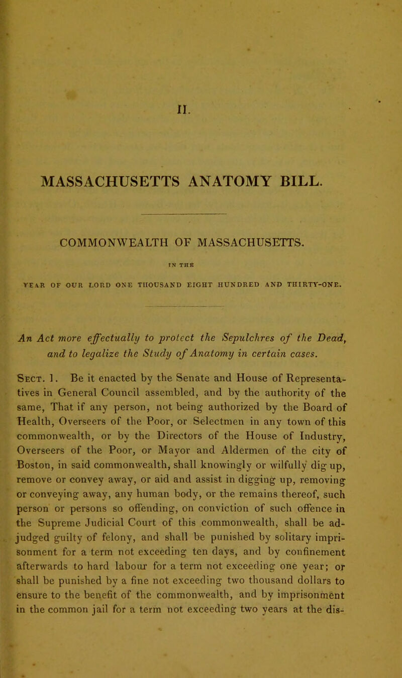 MASSACHUSETTS ANATOMY BILL. COMMONWEALTH OF MASSACHUSETTS. IN THE YEAR OF OUR LORD ONE THOUSAND EIGHT HUNDRED AND THIRTY-ONE. An Act more effectually to protect the Sepulchres of the Dead, and to legalize the Study of Anatomy in certain cases. Sect. 1. Be it enacted by the Senate and House of Representa- tives in General Council assembled, and by the authority of the same, That if any person, not being authorized by the Board of Health, Overseers of the Poor, or Selectmen in any town of this commonwealth, or by the Directors of the House of Industry, Overseers of the Poor, or Mayor and Aldermen of the city of Boston, in said commonwealth, shall knowingly or wilfully dig up, remove or convey away, or aid and assist in digging up, removing or conveying away, any human body, or the remains thereof, such person or persons so offending, on conviction of such offence in the Supreme Judicial Court of this commonwealth, shall be ad- judged guilty of felony, and shall be punished by solitary impri- sonment for a term not exceeding ten days, and by confinement afterwards to hard laboirr for a term not exceeding one year; or shall be punished by a fine not exceeding two thousand dollars to ensure to the benefit of the commonwealth, and by imprisonment in the common jail for a term not exceeding two years at the dis-