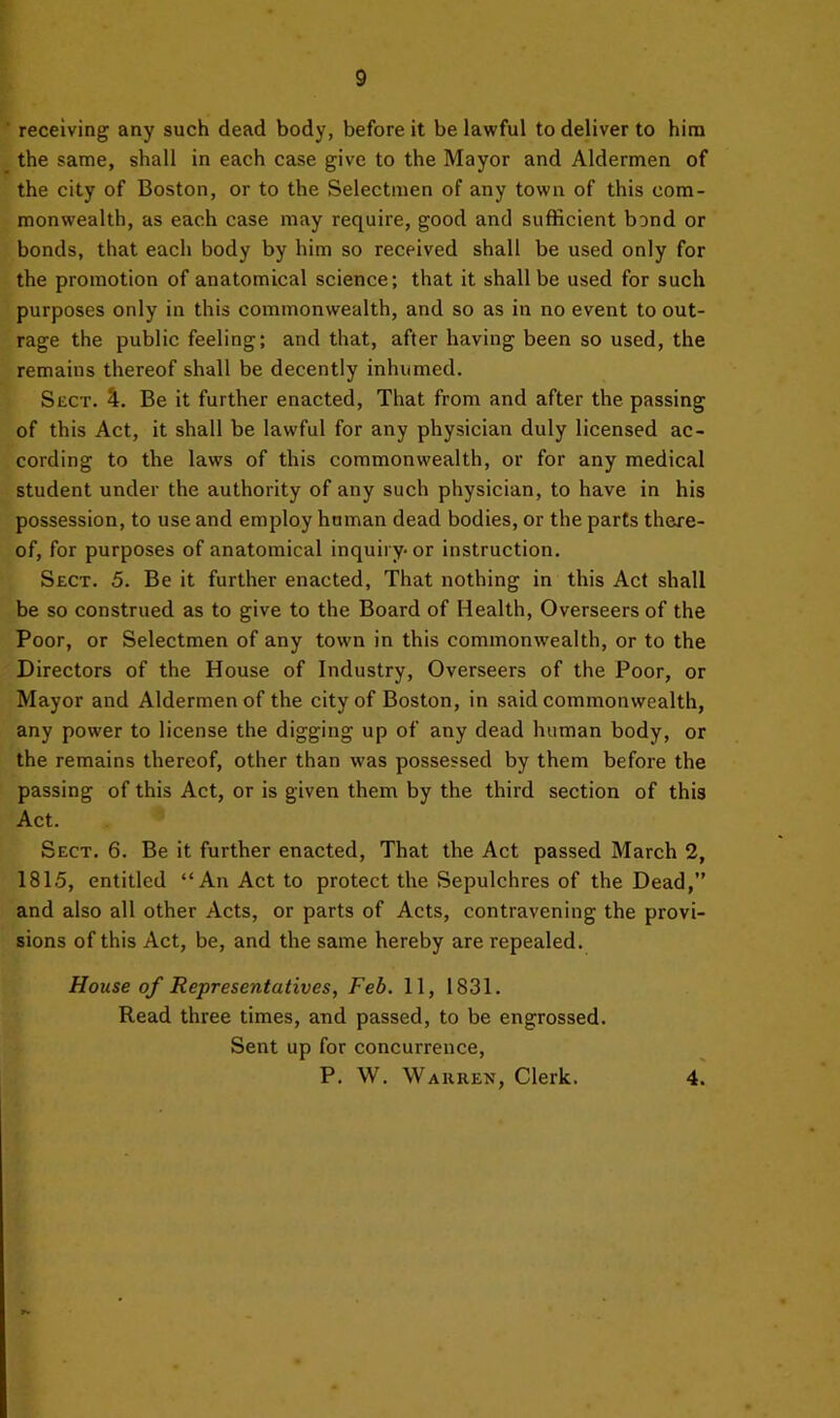 receiving any such dead body, before it be lawful to deliver to him the same, shall in each case give to the Mayor and Aldermen of the city of Boston, or to the Selectmen of any town of this com- monwealth, as each case may require, good and sufficient bond or bonds, that each body by him so received shall be used only for the promotion of anatomical science; that it shall be used for such purposes only in this commonwealth, and so as in no event to out- rage the public feeling; and that, after having been so used, the remains thereof shall be decently inhumed. Sect. 4. Be it further enacted. That from and after the passing of this Act, it shall be lawful for any physician duly licensed ac- cording to the laws of this commonwealth, or for any medical student under the authority of any such physician, to have in his possession, to use and employ human dead bodies, or the parts there- of, for purposes of anatomical inquiry- or instruction. Sect. 5. Be it further enacted. That nothing in this Act shall be so construed as to give to the Board of Health, Overseers of the Poor, or Selectmen of any town in this commonwealth, or to the Directors of the House of Industry, Overseers of the Poor, or Mayor and Aldermen of the city of Boston, in said commonwealth, any power to license the digging up of any dead human body, or the remains thereof, other than was possessed by them before the passing of this Act, or is given them by the third section of this Act. Sect. 6. Be it further enacted. That the Act passed March 2, 1815, entitled “An Act to protect the Sepulchres of the Dead,” and also all other Acts, or parts of Acts, contravening the provi- sions of this Act, be, and the same hereby are repealed. House of Representatives, Feb. 11, 1831. Read three times, and passed, to be engrossed. Sent up for concurrence, P. W. \VA11 REN, Clerk. 4.