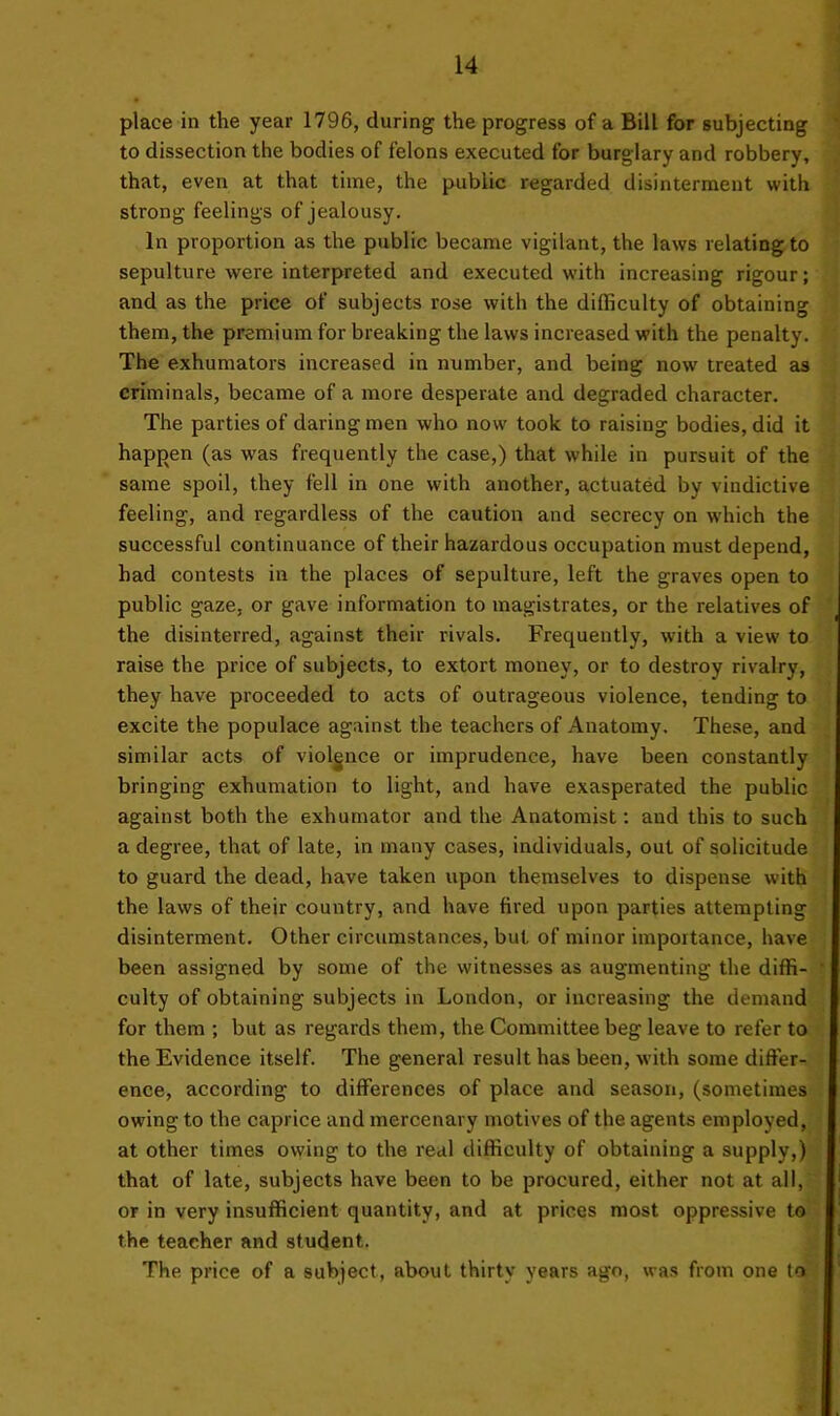 place in the year 1796, during the progress of a Bill for subjecting to dissection the bodies of felons executed for burglary and robbery, that, even at that time, the public regarded disinterment with strong feelings of jealousy. In proportion as the public became vigilant, the laws relating to sepulture were interpreted and executed with increasing rigour; and as the price of subjects rose with the difficulty of obtaining them, the premium for breaking the laws increased with the penalty. The exhumators increased in number, and being now treated as criminals, became of a more desperate and degraded character. The parties of daring men who now took to raising bodies, did it happen (as was frequently the case,) that while in pursuit of the same spoil, they fell in one with another, actuated by vindictive feeling, and regardless of the caution and secrecy on which the successful continuance of their hazardous occupation must depend, had contests in the places of sepulture, left the graves open to public gaze, or gave information to magistrates, or the relatives of the disinterred, against their rivals. Frequently, with a view to raise the price of subjects, to extort money, or to destroy rivalry, they have proceeded to acts of outrageous violence, tending to excite the populace against the teachers of Anatomy. These, and similar acts of violence or imprudence, have been constantly bringing exhumation to light, and have exasperated the public against both the exhumator and the Anatomist: and this to such a degree, that of late, in many cases, individuals, out of solicitude to guard the dead, have taken upon themselves to dispense with the laws of their country, and have fired upon parties attempting disinterment. Other circumstances, but of minor importance, have been assigned by some of the witnesses as augmenting the diffi- culty of obtaining subjects in London, or increasing the demand for them ; but as regards them, the Committee beg leave to refer to the Evidence itself. The general result has been, with some differ- ence, according to differences of place and season, (sometimes owing to the caprice and mercenary motives of the agents employed, at other times owing to the real difficulty of obtaining a supply,) that of late, subjects have been to be procured, either not at all, or in very insufficient quantity, and at prices most oppressive to the teacher and student. The price of a subject, about thirty years ago, was from one to