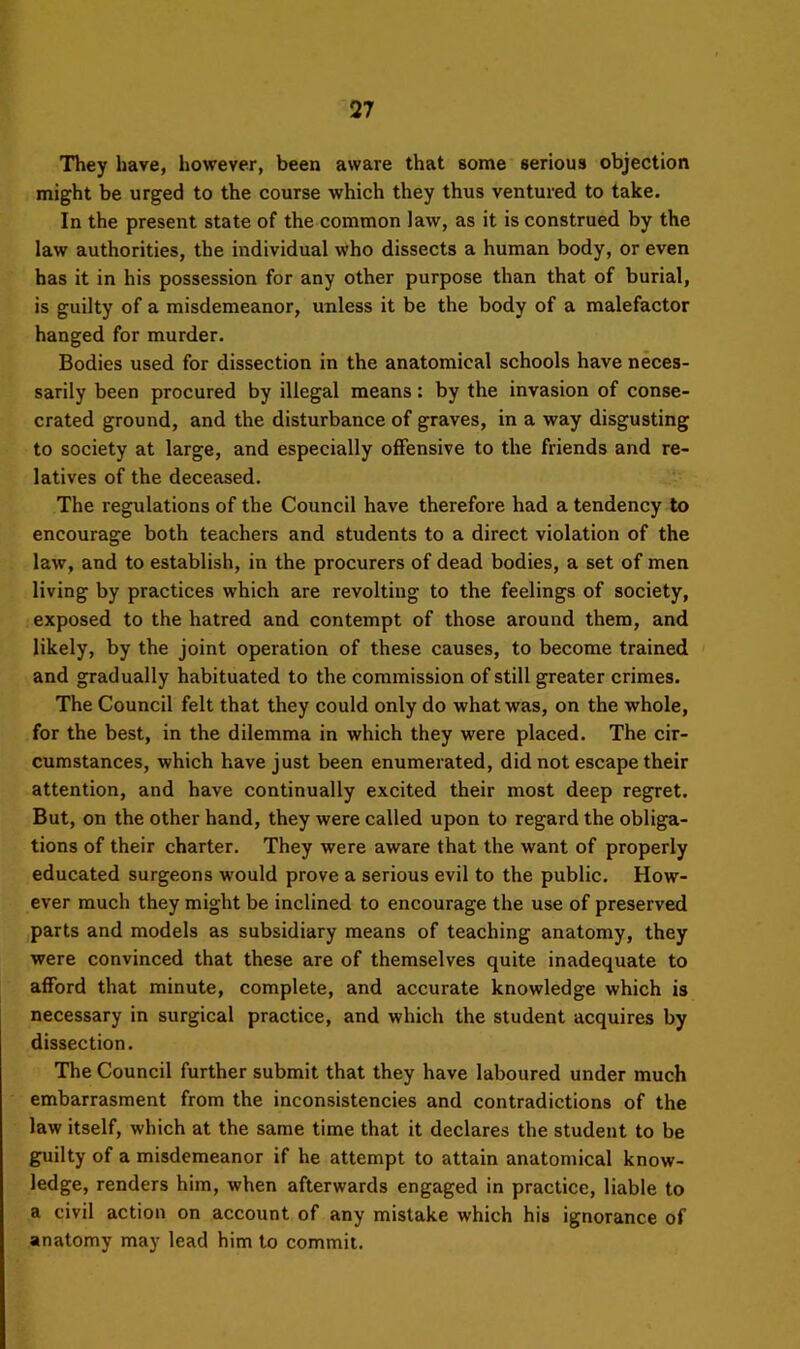 They have, however, been aware that some serious objection might be urged to the course which they thus ventured to take. In the present state of the common law, as it is construed by the law authorities, the individual who dissects a human body, or even has it in his possession for any other purpose than that of burial, is guilty of a misdemeanor, unless it be the body of a malefactor hanged for murder. Bodies used for dissection in the anatomical schools have neces- sarily been procured by illegal means: by the invasion of conse- crated ground, and the disturbance of graves, in a way disgusting to society at large, and especially offensive to the friends and re- latives of the deceased. The regulations of the Council have therefore had a tendency to encourage both teachers and students to a direct violation of the law, and to establish, in the procurers of dead bodies, a set of men living by practices which are revolting to the feelings of society, exposed to the hatred and contempt of those around them, and likely, by the joint operation of these causes, to become trained and gradually habituated to the commission of still greater crimes. The Council felt that they could only do what was, on the whole, for the best, in the dilemma in which they were placed. The cir- cumstances, which have just been enumerated, did not escape their attention, and have continually excited their most deep regret. But, on the other hand, they were called upon to regard the obliga- tions of their charter. They were aware that the want of properly educated surgeons w'ould prove a serious evil to the public. How- ever much they might be inclined to encourage the use of preserved parts and models as subsidiary means of teaching anatomy, they were convinced that these are of themselves quite inadequate to afford that minute, complete, and accurate knowledge which is necessary in surgical practice, and which the student acquires by dissection. The Council further submit that they have laboured under much embarrasment from the inconsistencies and contradictions of the law itself, which at the same time that it declares the student to be guilty of a misdemeanor if he attempt to attain anatomical know- ledge, renders him, when afterwards engaged in practice, liable to a civil action on account of any mistake which his ignorance of anatomy may lead him to commit.