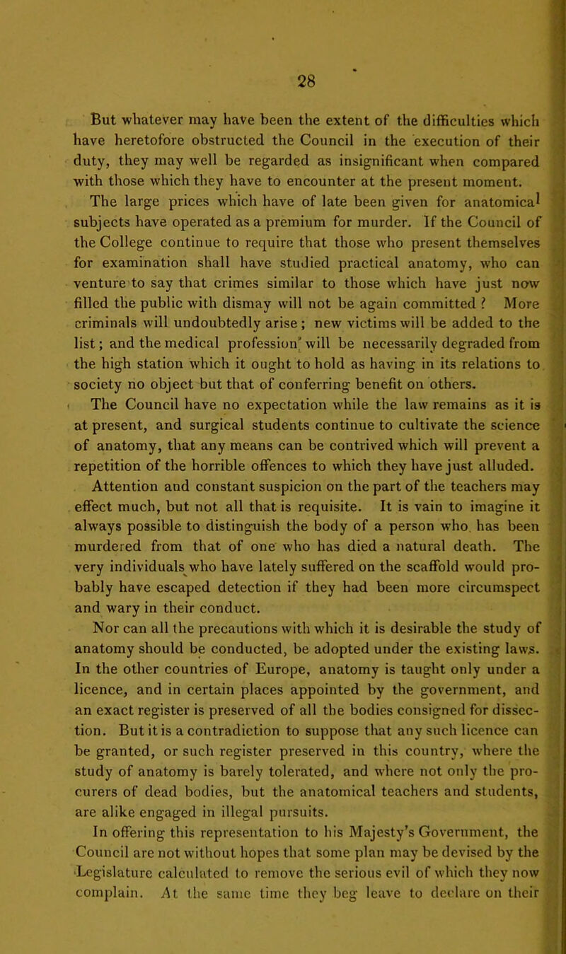 But whatever may have been tlie extent of the difficulties which have heretofore obstructed the Council in the execution of their duty, they may well be regarded as insignificant when compared with those which they have to encounter at the present moment. The large prices which have of late been given for anatomical subjects have operated as a premium for murder. If the Council of the College continue to require that those who present themselves for examination shall have studied practical anatomy, w’ho can venture to say that crimes similar to those which have just now filled the public with dismay will not be again committed ? More criminals will undoubtedly arise ; new victims will be added to the list; and the medical profession^ will be necessarily degraded from the high station which it ought to hold as having in its relations to society no object but that of conferring benefit on others. ' The Council have no expectation while the law remains as it is at present, and surgical students continue to cultivate the science of anatomy, that any means can be contrived which will prevent a repetition of the horrible offences to which they have just alluded. Attention and constant suspicion on the part of the teachers may effect much, but not all that is requisite. It is vain to imagine it always possible to distinguish the body of a person who has been murdered from that of one who has died a natural death. The very individuals who have lately suffered on the scaffold would pro- bably have escaped detection if they had been more circumspect and wary in their conduct. Nor can all the precautions with which it is desirable the study of anatomy should be conducted, be adopted under the existing laws. In the other countries of Europe, anatomy is taught only under a licence, and in certain places appointed by the government, and an exact register is preserved of all the bodies consigned for dissec- tion. But it is a contradiction to suppose that any such licence can be granted, or such register preserved in this country, where the study of anatomy is barely tolerated, and where not only the pro- curers of dead bodies, but the anatomical teachers and students, are alike engaged in illegal pursuits. In offering this representation to his Majesty’s Government, the Council are not without hopes that some plan may be devised by the ■Legislature calculated to remove the serious evil of which they now complain. At the same time they beg leave to declare on their