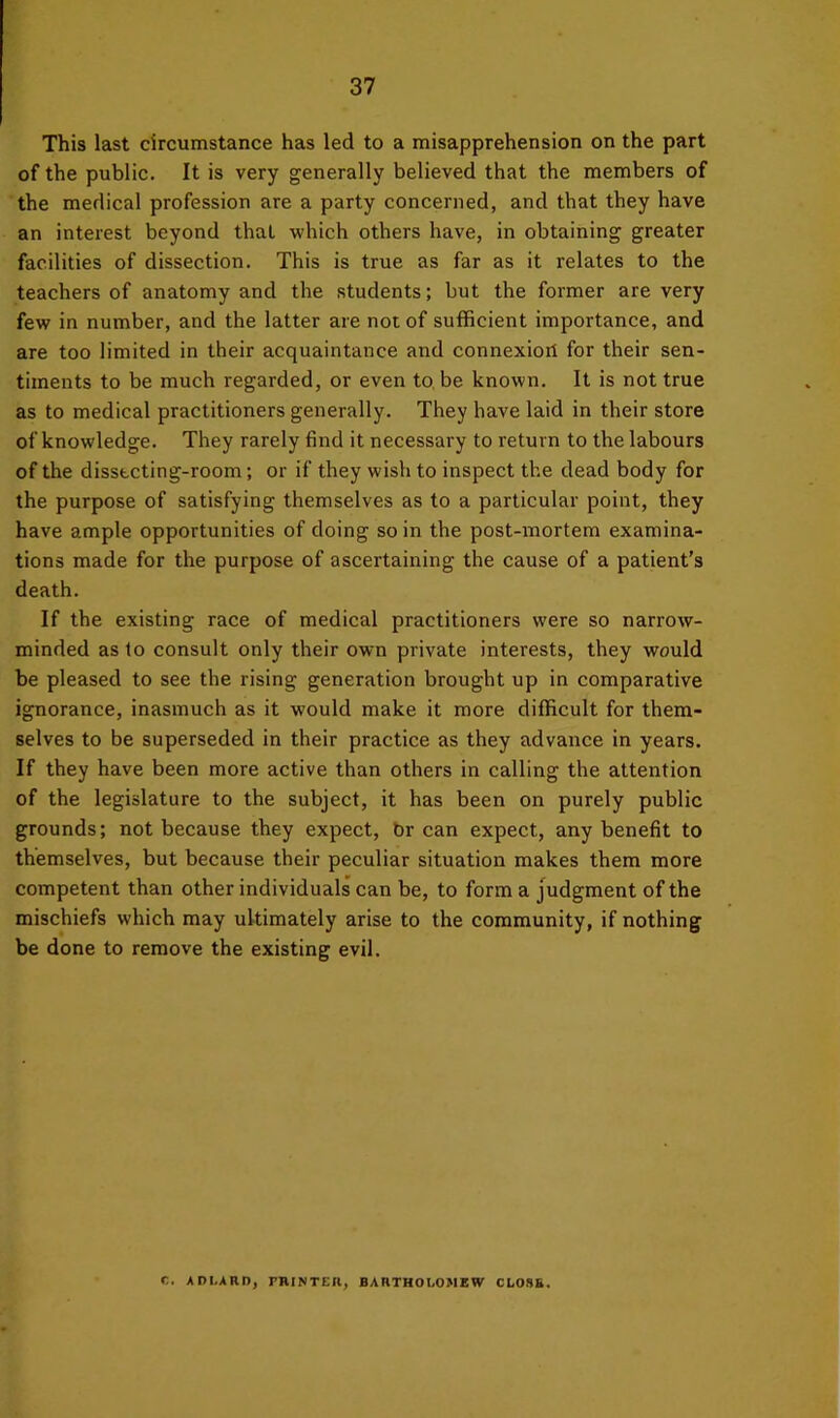 This last circumstance has led to a misapprehension on the part of the public. It is very generally believed that the members of the medical profession are a party concerned, and that they have an interest beyond that which others have, in obtaining greater facilities of dissection. This is true as far as it relates to the teachers of anatomy and the students; but the former are very few in number, and the latter are not of sufficient importance, and are too limited in their acquaintance and connexioil for their sen- timents to be much regarded, or even to, be known. It is not true as to medical practitioners generally. They have laid in their store of knowledge. They rarely find it necessary to return to the labours of the dissfccting-room; or if they wish to inspect the dead body for the purpose of satisfying themselves as to a particular point, they have ample opportunities of doing so in the post-mortem examina- tions made for the purpose of ascertaining the cause of a patient’s death. If the existing race of medical practitioners were so narrow- minded as to consult only their own private interests, they would be pleased to see the rising generation brought up in comparative ignorance, inasmuch as it would make it more difficult for them- selves to be superseded in their practice as they advance in years. If they have been more active than others in calling the attention of the legislature to the subject, it has been on purely public grounds; not because they expect, br can expect, any benefit to themselves, but because their peculiar situation makes them more competent than other individuals can be, to form a judgment of the mischiefs which may ultimately arise to the community, if nothing be done to remove the existing evil. C. ADI.ARD, PBINTEIl, BARTHOI.OMEW CLOSE.