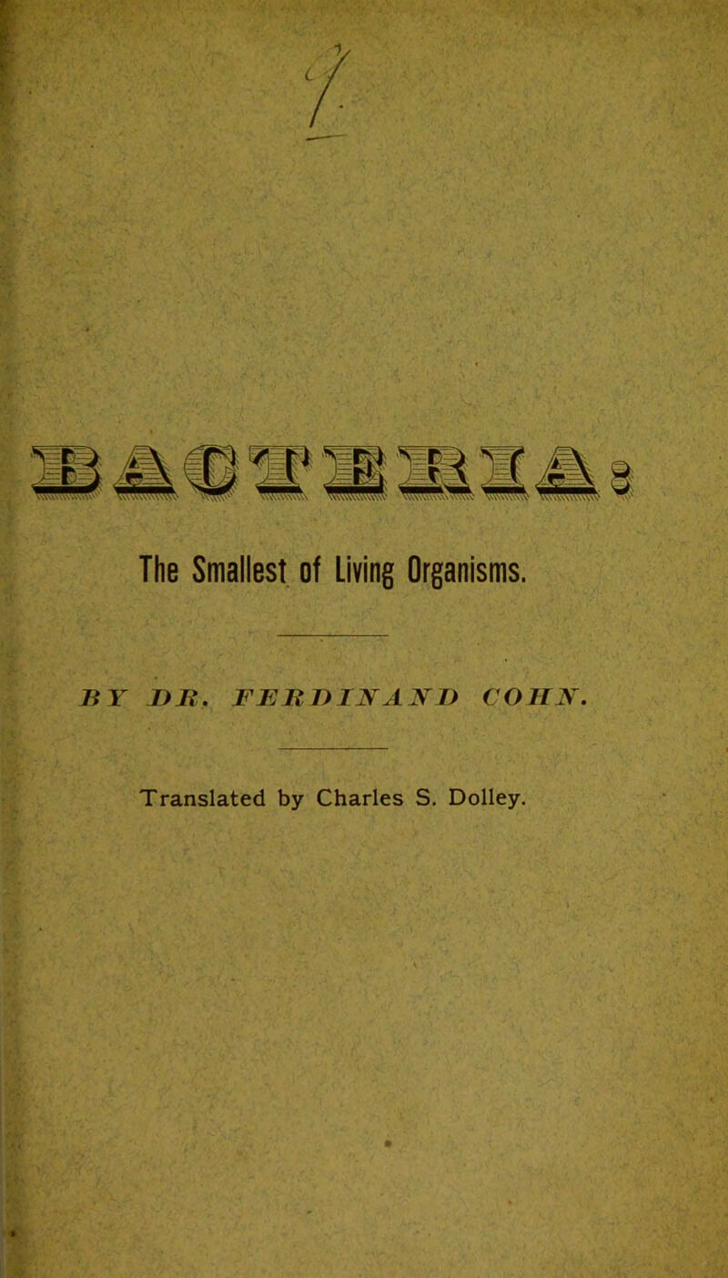 Wsf . ' ■ ■ ■? The Smallest of Living Organisms. y BY Bli. FEBBINANB COHN. Translated by Charles S. Dolley. . iV r. -r- i/.'