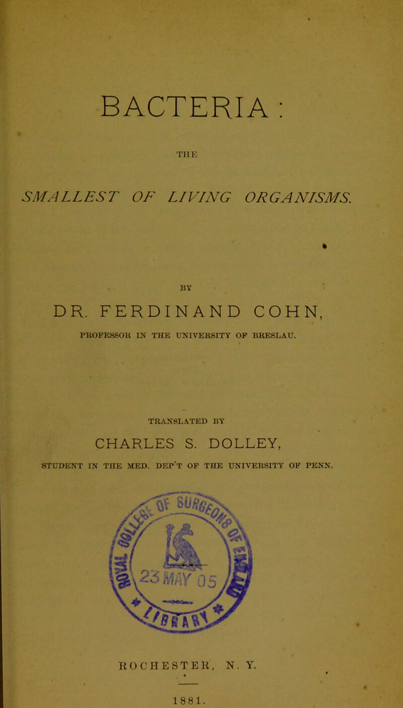 BACTERIA : THE SMALLEST OF LIVING ORGANISMS. BY DR. FERDINAND COHN, PROFE8SOK IN THE UNIVERSITY OF BRESLAU. TRANSLATED BY CHARLES S. DOLLEY, STUDENT IN THE MED. DEP’T OF THE UNIVERSITY OF PENN. ROCHESTER, N. Y, 1881.