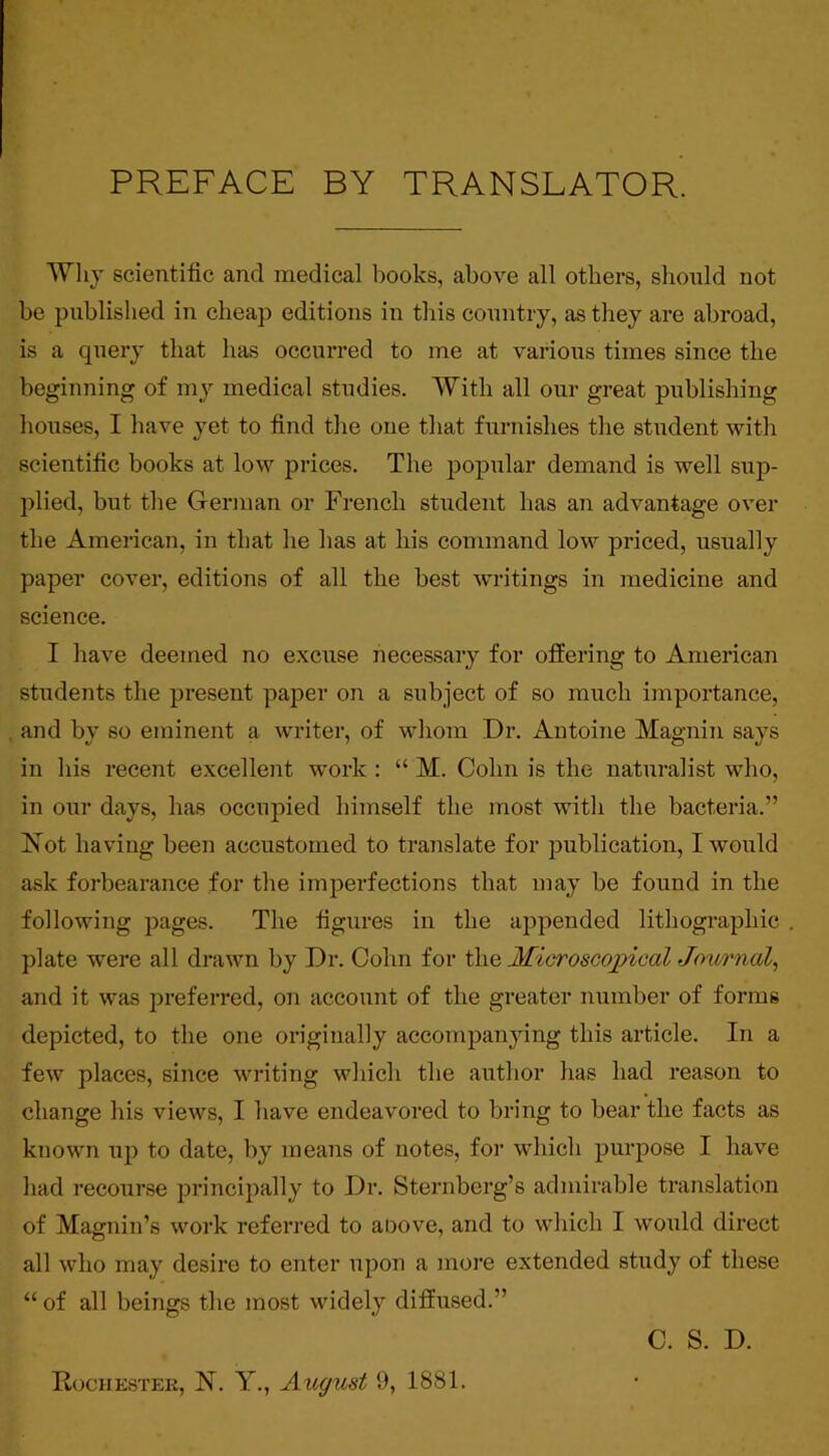 PREFACE BY TRANSLATOR. AVlij scientific and medical books, above all others, should not be published in cheap editions in this country, as they are abroad, is a query that has occurred to me at various times since the beginning of my medical studies. With all our great publishing houses, I have yet to find tlie one that furnishes the student with scientific books at low prices. The popular demand is well sup- plied, but tlie German or French student has an advantage over the American, in that he has at his command low priced, usually paper cover, editions of all the best writings in medicine and science. I have deemed no excuse necessary for offering to American sUidents the pi’esent paper on a subject of so much importance, and by so eminent a writer, of whom Dr. Antoine Magnin says in liis recent excellent work : “ M. Cohn is the naturalist who, in our days, has occupied himself the most witli the bacteria.” Not having been accustomed to translate for publication, I would ask forbearance for the imperfections that may be found in the following pages. The figures in the appended lithogi’aphic plate were all drawn by Dr. Cohn for th.e MicrosoojpicalJoxornal, and it was preferred, on account of the greater number of forms depicted, to the one originally accompanying this article. In a few places, since writing which the author has had reason to change his views, I have endeavored to bring to bear the facts as known up to date, by means of notes, for which purpose I have had recourse principally to Dr. Sternberg’s admirable translation of Magnin’s work referred to aoove, and to which I would direct all who may desire to enter upon a more extended study of these “ of all beings the most widely diffused.” C. S. D. Rochester, N. Y., August 9, 1881.