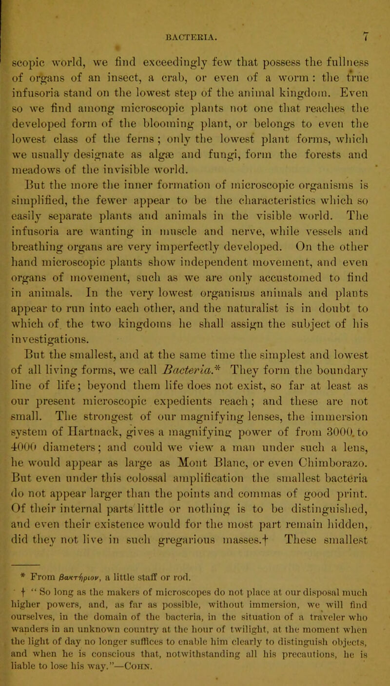 scopic world, we find exceedingly few that possess the fullness of organs of an insect, a crab, or even of a worm : the true infusoria stand on the lowest step of the animal kingdom. Even so we find among microscopic plants not one that reaches the developed form of the blooming plant, or belongs to even the lowest class of the ferns ; otdy the lowest plant forms, which we usually designate as algae and fungi, form the forests and meadows of the invisible world. lint the more the inner formation of microscopic organisms is simplified, the fewer appear to be the characteristics which so easily separate plants and animals in the visible world. The infusoria are wanting in muscle and nerve, while Amssels and breathing organs are very imperfectly developed. On the other hand microscopic plants show independent movement, and even organs of movement, such as we are only accustomed to find in animals. In the very lowest organisms animals and plants appear to run into each other, and the naturalist is in doubt to which of. the two kingdoms he shall assign the subject of his investigations. But the smallest, and at the same time the simplest and lowest of all living forms, we call Bacteria.^ They form the boundary line of life; beyond them life does not exist, so far at least as our present microscopic expedients reach; and these are not small. The strongest of our magnifying lenses, the immersion system of Ilartnack, gives a magnifying power of from 3000,to 400(1 diameters; and could we view a man under such a lens, he would appear as large as Mont Blanc, or even Chimborazo. But even under this colossal amplification the smallest bacteria do not appear larger than the points and commas of good print. Of their internal parts little or nothing is to be distinguished, and even their existence would for the most part remain hidden, did they not live in such gregarious masses.f These smallest * From $axTi)piov, a little staff or rod. ■ + “ So long as the makers of microscopes do not place at our disposal much higher powers, and, as far ns possible, without immersion, we will find ourselves, in the domain of the bacteria, in the situation of a traveler who wanders in an unknown country at the hour of twilight, at the moment when the light of day no longer suffices to enable him clearly to distinguish objects, and when he is conscious that, notwithstanding all his precautions, he is liable to lose his way.”—Coim.