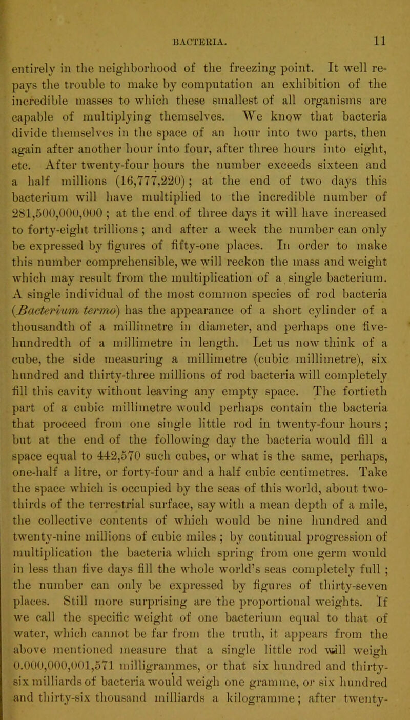 entirely in tlie neigliborhood of the freezing point. It well re- pays the trouble to make by computation an exhibition of the incredible masses to which these smallest of all organisms are capable of multiplying themselves. We know that bacteria divide themselves in the space of an hour into two parts, then again after another hour into four, after three hours into eight, etc. After twenty-four hours the number exceeds sixteen and a half millions (16,777,220); at the end of two daj'^s this bacterium will have multiplied to the incredible number of 281,500,000,000 ; at the end of three days it will have increased to forty-eight trillions ; and after a week the number can only be expressed by figures of fifty-one places. In order to make this number comprehensible, we will reckon the mass and weight which may result from the multiplication of a single bacterium. A single individual of the most common species of rod bacteria {Bacterium termo) has the appearance of a short cylinder of a thousandth of a millimetre in diameter, and perhaps one five- luTudredth of a millimetre in length. Let us now think of a cube, the side measuring a millimetre (cubic millimetre), six hundred and thiity-three millions of rod bacteria will completely fill this cavity without leaving any empty space. The fortieth part of a cubic millimetre would perhaps contain the bacteria that proceed from one single little rod in twenty-four hours ; but at the end of the following day the bacteria would fill a space equal to 442,570 such cubes, or what is the same, perhajDS, one-half a litre, or forty-four and a half cubic centimetres. Take the space which is occupied by the seas of this world, about two- thirds of the terrestrial surface, say with a mean depth of a mile, the collective contents of which would be nine Imndred and t'wenty-nine millions of cubic miles ; by continual progression of multiplication the bacteria which spring from one germ would in less than five days fill the whole world’s seas completely full ; the number can only be expressed by figures of thirty-seven places. Still more surprising are the proportional weights. If we call the specific weight of one bacterium equal to that of water, which cannot be far from the truth, it appears from the above mentioned measure that a single little rod vmW weigh 0.000,000,001,571 milligrammes, or that six hundred and thirty- six milliards of bacteria would weigh one gramme, or six hundred and thirty-six thousand milliards a kilogramme; after twenty-