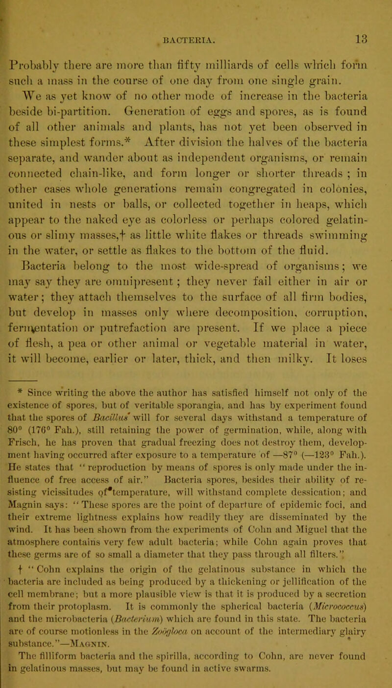 Probably there are more than fifty milliards of cells wlricli form such a mass in the course of one day from one single grain. We as yet know of no other mode of increase in the bacteria beside bi-partition. Generation of eggs and spores, as is found of all other animals and plants, has not yet been observed in these simple.st forms.* After division the halves of the bacteria separate, and wander about as independent organisms, or remain connected chain-like, and form longer or shorter threads ; in other cases whole generations remain congregated in colonies, united in nests or balls, or collected together in heaps, which appear to the naked eye as colorless or perhaps colored gelatin- ous or sliniy masses,f as little white flakes or threads swimming in the water, or settle as flakes to the bottom of the fluid. Bacteria belong to the most wide-spread of organisms; we may say they are omni])resent; they never fail either in air or water; they attach themselves to the surface of all firm bodies, but develop in masses only where decomposition, corruption, fennentation or putrefaction are present. If we place a piece of flesh, a pea or other animal or vegetable material in water, it will become, earlier or later, thick, and then milky. It loses * Since writing the above the author has satisfied himself not only of the existence of spores, hut of veritable sporangia, and has by experiment found that the spores of Bacillm will for several days withstand a temperature of 80 (176® Fah.), still retaining the power of germination, while, along with Frisch, he has proven that gradual freezing does not destroy them, develop- ment having occurred after exposure to a temperature of —87 (—123 Fah.). He states that “ reproduction by means of spores is only made under the in- fluence of free access of air.” Bacteria spores, besides their ability of re- sisting vicissitudes of*temperature, will withstand complete dessication; and Magnin says: “ These spores are the point of departure of epidemic foci, and their extreme lightness explains how readily they are disseminated by the wind. It has been shown from the experiments of Cohn and Miguel that the atmosphere contains very few adult bacteria; while Cohn again proves that these germs are of so small a diameter that they pass through all filters.” f “ Cohn explains the origin of the gelatinous substance in which the ■ bacteria are included as being produced by a thickening or jellification of the cell membrane; but a more plausible view is that it is produced by a secretion from their protopla.sm. It is commonly the spherical bacteria {Micrococcus) and the microbacteria {Bacterium) which are found in this state. The bacteria are of course motionless in the Zoiigloca on account of the intermediar}' glairy sub.stance.”—Magnin. The filliform bacteria and the spirilla, according to Cohn, are never found in gelatinous masses, but may be found in active swarms.