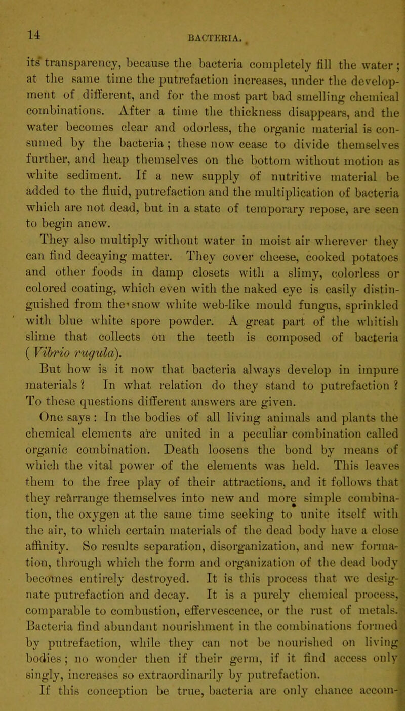 its transparency, because the bacteria completely fill the water; at the same time the putrefaction increases, under the develop- ment of different, and for the most part bad smelling chemical combinations. After a time the thickness disappears, and the water becomes clear and odorless, the organic material is con- sumed by the bacteria; these now cease to divide themselves further, and heap themselves on the bottom without motion as white sediment. If a new supply of nutritive material be added to the fluid, putrefaction and the multiplication of bacteria which are not dead, but in a state of temporary I’epose, are seen to begin anew. They also multiply without water in moist air wherever they can find decaying matter. They cover cheese, cooked potatoes and other foods in damp closets with a slimy, colorless or colored coating, which even with the naked eye is easily distin- guished from the’snow white web-like mould fungus, sprinkled with blue white spore powder. A great part of the whitish slime that collects on the teeth is composed of bacteria (Vibrio rugula). But how is it now that bacteria always develop in impure materials ? In what relation do they stand to putrefaction ? To these questions different answers are given. One says: In the bodies of all living animals and plants the chemical elements are united in a peculiar combination called organic combination. Death loosens the bond by means of which the vital power of the elements was held. This leaves them to the free play of their attractions, and it follows that they rearrange themselves into new and more simple combina- tion, the oxygen at the same time seeking to unite itself with the air, to which certain materials of the dead body have a close affinity. So results separation, disorganization, and new forma- tion, through which the form and organization of the dead body becomes entirely destroyed. It is this process that we desig- nate putrefaction and decay. It is a purely chemical process, comparable to combustion, effervescence, or the rust of metals. Bacteria find abundant nourishment in the combinations formed by putrefaction, while they can not be nourished on living bodies ; no wonder then if their germ, if it find access only singly, increases so extraordinarily by putrefaction. If this conception be true, bacteria are only chance accom-r-