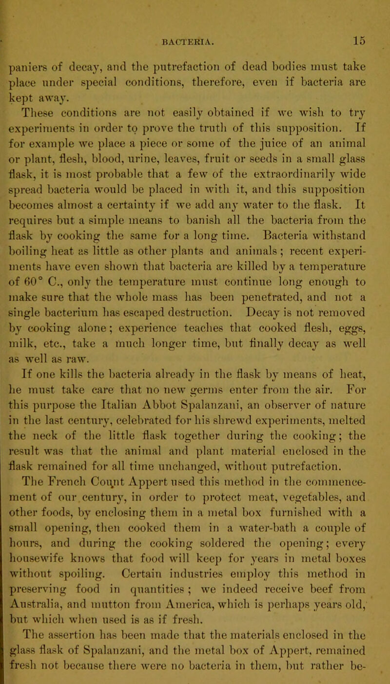 paniere of decay, and the putrefaction of dead bodies must take place under special conditions, therefore, even if bacteria are kept away. These conditions are not easily obtained if we wish to try experiments in order to prove the truth of this supposition. If for example we place a piece or some of the juice of an animal or plant, flesh, blood, urine, leaves, fruit or seeds in a small glass flask, it is most probable that a few of the extraordinarily wide spread bacteria would be placed in with it, and this supposition becomes almost a certainty if we add anj water to the flask. It requires but a simple means to banish all the bacteria from the flask by cooking the same for a long time. Bacteria withstand boiling heat as little as other plants and animals ; recent experi- ments have even shown that bacteria are killed by a temperature of 60° C., only the temperature must continue long enough to make sure that the whole mass has been penetrated, and not a single bacterium has escaped destruction. Decay is not removed by cooking alone; experience teaches that cooked flesh, eggs, milk, etc., take a much longer time, but finally decay as well as well as raw. If one kills the bacteria already in the flask by means of heat, he must take care that 710 new geians enter fi'om the aii*. For this pui’pose the Italian Abbot Spalanzani, an observer of nature i]i the last centuiy, celebi-ated for his shrewd expeilrnents, melted the neck of the little flask together during the cooking; the result was that the animal and plant material enclosed in the flask remained for all time unchaTiged, without puti'efaction. The French Coiyit Appert used this method in the commence- ment of our, century, in order to pi’otect meat, vegetables, and other foods, by enclosing them in a metal box furnished with a small opening, then cooked them in a watej’-bath a couple of hours, and during the cooking soldei’ed the opening; evei’y housewife knows that food will keep for yeai's ii7 metal boxes without spoiling. Cei’tain industries employ this method in preser\dng food in quantities ; we indeed receive beef fi'om Austi’alia, and mutton from America, which is perhaps years old, but which when used is as if fi-esh. The assertion has been made that the materials enclosed in the glass flask of Spalanzani, and the metal box of Appei’t, remained fresh not because there were no bacteria iii them, but rather be-