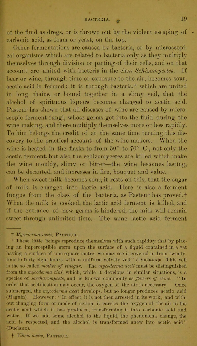 O' 19 of the Unid as dregs, or is thrown out by the violent escaping of carbonic acid, iis foam or yeast, on the top. Otlier fermentations are caused by bacteria, or by microscopi- cal organisms which are related to bacteria only as they multiply themselves through division or parting of their cells, and on that account are united with bacteria in the class Schizomycetes. If beer or wine, through time or exposure to the air, becomes sour, acetic acid is formed : it is through bacteria,* which are united in long chains, or bound together in a slimy veil, that the alcohol of spirituous liquors becomes changed to acetic acid. Pasteur has shown that all diseases of wine are caused by micro- scopic ferment fungi, whose germs get into the fluid during the wine making, and there multiply themselves more or less rapidly. To him belongs the credit of at the same time turning this dis- covery to the practical account of the wine makers. When the wine is heated in the flasks to from 50° to 70° C., not only the acetic ferment, but also the schizomycetes are killed which make the wine mould}’, slimy or bitter—the wine becomes lasting, can be decanted, and increases in Are, bouquet and value. When sweet milk becomes sour, it rests on this, that the sugar of milk is clianged into lactic acid. Here is also a ferment fungus from the class of the bacteria, as Pasteur has proved.t When the milk is cooked, the lactic acid ferment is killed, and if the entrance of new germs is hindered, the milk will remain sweet through unlimited time. The same lactic acid ferment * Mycoderma aceti, Pasteur. “ These little beings reproduce themselves with such rapidit}’ that by plac- ing an imperceptible germ upon the surface of a liquid contained in a vat having a surface of one square metre, w'e may see it covered in from twenty- four to forty-eight hours w’ith a uniform velvety veil ” (Duclaux)* This veil is the so-called mother of vinegar. The mycoderma aceti must be distinguished from the mycoderma vini, which, while it develops in similar situations, is a species of mccharomycete, and is known commonly as floicers of icine. “ In order that acetifleation may occur, the oxygen of the air is necessary. Once submerged, the mycoderma aceti develops, but no longer produces acetic acid (Magnin). However: “In effect, it is not then arrested in its work; and with- out changing form or mode of action, it carries the oxygen of the air to the acetic acid which it has produced, transforming it into carbonic acid and water. If we add some alcohol to the liquid, the phenomena change, the acid is respected, and the alcohol is transformed anew into acetic acid” (Duclaux). t Vibrio lactie, Pasteur.