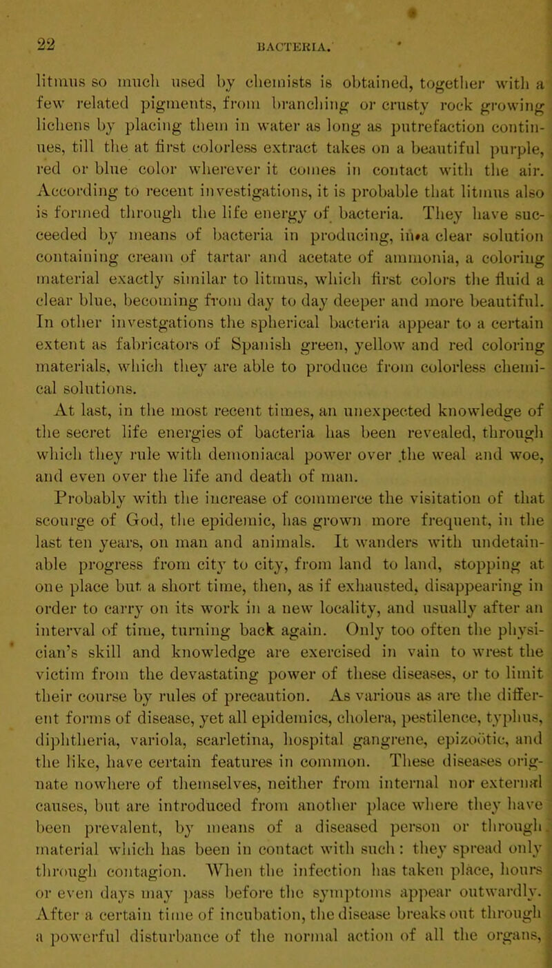 litimis SO imicli used by chemists is obtained, together with a' few related pigments, from branching or crusty rock growing, lichens by placing them in water as long as putrefaction contin- ues, till the at first colorless extract takes on a beautiful purple, red or blue color wherever it comes in contact with the air. According to recent investigations, it is probable that litmus also ■ is formed through the life energy of bacteria. They have suc- ceeded by means of bacteria in producing, in»a clear solution containing cream of tartar and acetate of ammonia, a coloring material exactly similar to litmus, which first colors the fluid a clear blue, becoming from day to day deeper and more beautiful. ^ In other investgations the spherical bacteria appear to a certain extent as fabricators of Spanish green, yellow and red coloring materials, which they are able to produce from colorless chemi- cal solutions. At last, in the most recent times, an unexj^ected knowledge of the secret life energies of bacteria has been revealed, through which they rule with demoniacal power over the weal and woe, and even over the life and death of man. Probably with the increase of commerce the visitation of that scourge of God, the epidemic, has grown more frecpient, in the last ten years, on man and animals. It wanders with undetain- able progress from city to city, from land to land, stopping at one place but, a shox't time, then, as if exhausted, disappearing in order to carry on its work in a new locality, and usually after an interval of time, turning back again. Only too often the physi- cian’s skill and knowledge are exercised in vain to wrest the victim from the devastating power of these diseases, or to limit their course by rules of precaution. As various as are the differ- ent forms of disease, yet all epidemics, cholera, pestilence, typhus, diphtheria, variola, scarletina, hospital gangrene, epizobtic, and the like, have certain features in common. These diseases orig- nate nowhere of themselves, neither from internal nor external causes, but are introduced from another place where they have been prevalent, by means of a diseased person or through. material which has been in contact with such: they spread only through contagion. AVhen the infection has taken place, hours or even days may ])ass before the symptoms appear outwardly. After a certain time of incubation, the disease breaks out through j a powerful disturbance of the normal action of all the organs, j