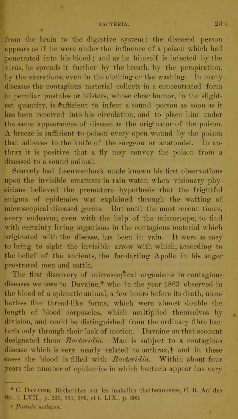 from the brain to the digestive system; tlie diseased person appears as if lie were under tlie indnence of a poison which had penetrated into Ids blood ; and as he himself is infected by the virus, he spreads it fuifher by the breath, by the perspiration, 1)}' the excretions, even in the clothing or the washing. In many diseases the contagious material collects in a concentrated form in peculiar pustules or blisters, whose clear humor, in the slight- est quantity, is .Sufficient to infect a sound person as soon as it has been received into his circulation, and to place him under the same appearances of disease as the originator of the poison. A breeze is sufficient to poison every open wound by the poison that adheres to the knife of the surgeon or anatomist. In an- thrax it is positive that a fly may convey the poison from a diseased to a sound animal. Scarcely had Leeuwenhoek made known his flrst observations upon the invisible creatures in rain water, when visionary phy- sicians believed the premature hypothesis that the frightful enigma of epidemics was explained through the wafting of microscopical diseased germs. But until the most recent times, eveiy endeavor, even with the help of the microscope, to find with certainty living organisms in the contagious material which originated with the disease, has been in vain. It were as easy to bring to sight the invisible arrow with which, according to the belief of the ancients, the far-darting Apollo in his anger prostrated men and cattle. The flrst discovery of microscopical organisms in contagious diseases we owe to Davaine,* who in the year 1863 observed in the blood of a splenetic animal, a few hours before its death, num- berless tine thread-like forms, which were almost double the length of blood corpuscles, which multiplied themselves by division, and could be distinguished from the ordinary fibre bac- teria only through their lack of motion. Davaine on that account designated them Bacteridia. Man is subject to a contagious disease which is very nearly related to anthrax,f and in these ■cases the blood is filled with Bacteridia. Within about four years the number of epidemics in which bacteria appear has very * C. Davaine, Recherches sur Ics maladies charbounen.ses, C. R. Ac. des 8c., t. LVII., p. 220, 351, 380, et t. LIX., p. 393. f Pmtula maligna.