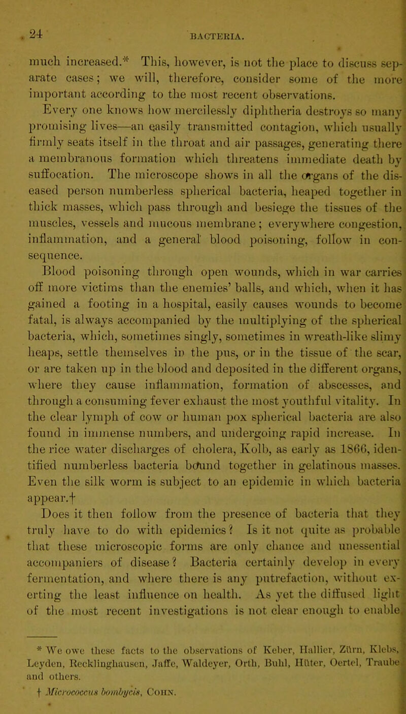 24: much increased.* Tliis, however, is not tlie place to discuss sep-; arate cases; we will, therefore, consider some of the more, important according to the most receiit observations. Every one knows how mercilessly diphtheria destroys so many; promising lives—an easily transmitted contagion, which usually' fii’inly seats itself in the throat and air passages, generating there a membranous formation which threatens immediate death by suffocation. The microscope shows in all the c«-gans of the dis- eased pei’son numbei-less spherical bacteria, heaped together in thick masses, which pass through and besiege the tissues of the. muscles, vessels and mucous membrane; everywhere congestion,, inflammation, and a general blood poisoning, follow in con- sequence. Blood poisoning through open wounds, which in war carries- off more victims than the enemies’ balls, and which, when it has^ gained a footing in a hospital, easily causes wounds to become-: fatal, is always accompanied by the multiplying of the spherical bacteria, which, sometimes singly, sometimes in wreath-like slimy heaps, settle themselves in the pus, or in the tissue of the scar, or are taken up in the blood and deposited in the different organs, where they cause inflammation, formation of abscesses, and' through a consuming fever exhaust the most youthful vitality. In the clear lymph of cow or human pox spherical bacteria are also • found in immense numbers, and undergoing rapid increase. In' the rice water discharges of cholera, Kolb, as early as 186G, iden- tified numberless bacteria bcfund together in gelatinous masses. ; Even the silk worm is subject to an epidemic in which bacteria; appear, f j Does it then follow from the presence of bacteria that they] truly have to do with epidemics ? Is it not quite as probable j that these microscopic forms are only chance and unessential \ accompaniers of disease? Bacteria certainly develop in every' fermentation, and where there is any putrefaction, without ex-j erting the least influence on health. As yet the diffused light t of the most recent investigations is not clear enough to enablei * We owe these facts to the ohservations of Keher, Hallier, Zttrn, Klebs, Leyden, Recklinghausen, Jaffe, Waldeyer, Orth, Buhl, HlUer, Oertel, Trauhe and others. f Micrococcus boinbi/cis, Cohn. ■