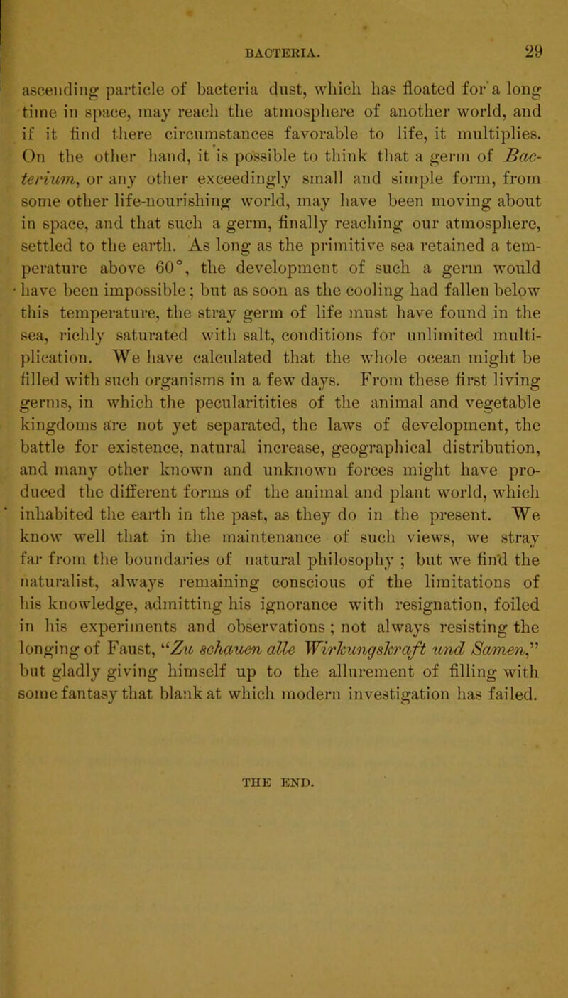 ascending particle of bacteria dust, wliicli has floated for’a long time in space, may reach the atmosphere of another world, and if it And tliere circumstances favorable to life, it multiplies. On the other hand, it is possible to think that a germ of Bdc- terium, or any other exceedingly small and simple form, from some other life-nourishing world, may have been moving about in space, and that such a germ. Anally reaching our atmosphere, settled to the earth. As long as the primitive sea retained a tem- perature above 60°, the development of such a germ would have been impossible; but as soon as the cooling had fallen below this temperature, the stray germ of life must have found in the sea, richly saturated with salt, conditions for unlimited multi- plication. We have calculated that the whole ocean might be filled with such organisms in a few days. From these first living germs, in which the pecularitities of the animal and vegetable kingdoms are not yet separated, the laws of development, the battle for existence, natural increase, geographical distribution, and many other known and unknown forces might have pro- duced the different forms of the animal and plant world, which inhabited the earth in the past, as they do in the present. We know well that in the maintenance of such views, we stray far from the boundaries of natural philosophy ; but we find the naturalist, always remaining conscious of the limitations of his knowledge, admitting his ignorance with resignation, foiled in his experiments and observations ; not always resisting the longing of Faust, “Zw schauen alle WirJcungshraft und Samien^' but gladly giving himself up to the allurement of filling with some fantasy that blank at which modern investigation has failed. THE END.