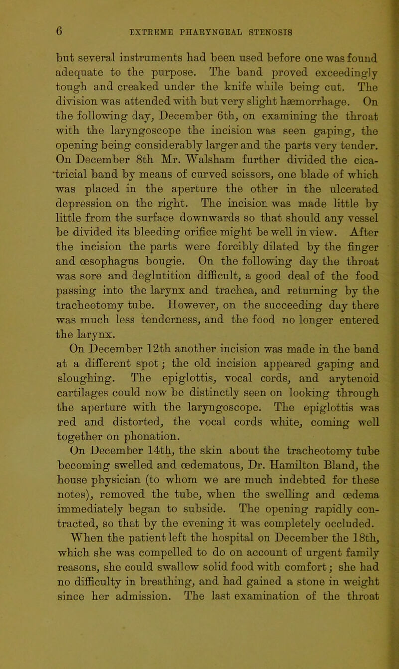 but several instruments bad been used before one was found adequate to the purpose. The band proved exceedingly tough and creaked under the knife while being cut. The division was attended with but very slight haemorrhage. On the following day, December 6th, on examining the throat with the laryngoscope the incision was seen gaping, the opening being considerably larger and the parts very tender. On December 8th Mr. Walsham further divided the cica- ’tricial band by means of curved scissors, one blade of which was placed in the aperture the other in the ulcerated depression on the right. The incision was made little by little from the surface downwards so that should any vessel be divided its bleeding orifice might be well in view. After the incision the parts were forcibly dilated by the finger and oesophagus bougie. On the following day the throat was sore and deglutition difficult, a good deal of the food passing into the larynx and trachea, and returning by the tracheotomy tube. However, on the succeeding day there was much less tenderness, and the food no longer entered the larynx. On December 12th another incision was made in the band at a different spot; the old incision appeared gaping and sloughing. The epiglottis, vocal cords, and arytenoid cartilages could now be distinctly seen on looking through the aperture with the laryngoscope. The epiglottis was red and distorted, the vocal cords white, coming well together on phonation. On December 14th, the skin about the tracheotomy tube becoming swelled and oedematous. Dr. Hamilton Bland, the house physician (to whom we are much indebted for these notes), removed the tube, when the swelling and oedema immediately began to subside. The opening rapidly con- tracted, so that by the evening it was completely occluded. When the patient left the hospital on December the 18th, which she was compelled to do on account of urgent family reasons, she could swallow solid food with comfort; she had no difficulty in breathing, and had gained a stone in weight since her admission. The last examination of the throat