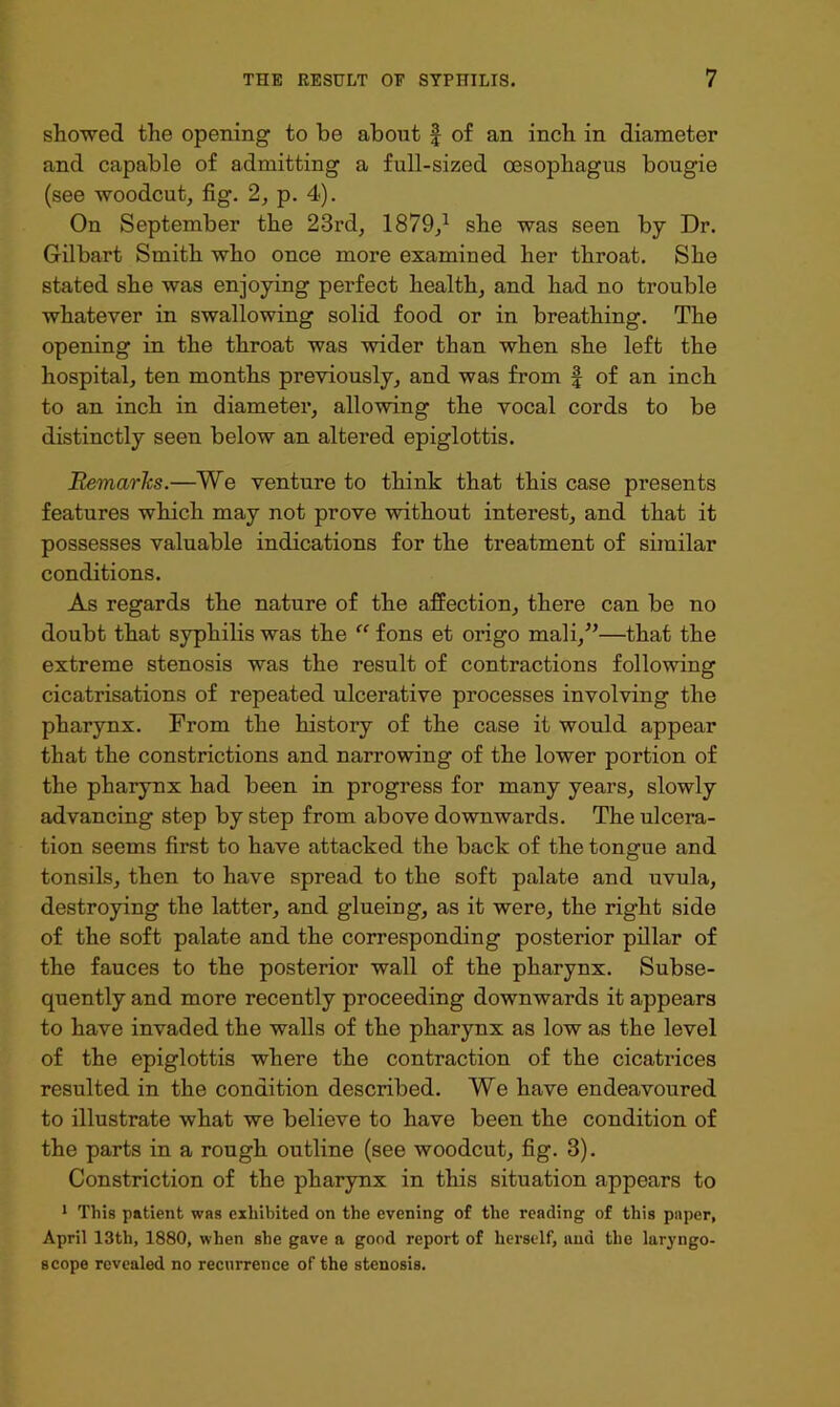 showed the opening to be about f of an inch in diameter and capable of admitting a full-sized oesophagus bougie (see woodcut, fig. 2, p. 4). On September the 23rd, 1879,^ she was seen by Dr. Gilbart Smith who once more examined her throat. She stated she was enjoying perfect health, and had no trouble whatever in swallowing solid food or in breathing. The opening in the throat was wider than when she left the hospital, ten months previously, and was from f of an inch to an inch in diameter, allowing the vocal cords to be distinctly seen below an altered epiglottis. Remarks.—We venture to think that this case presents features which may not prove without interest, and that it possesses valuable indications for the treatment of similar conditions. As regards the nature of the affection, there can be no doubt that syphilis was the fons et origo mali,’’—that the extreme stenosis was the result of contractions following cicatrisations of repeated ulcerative processes involving the pharynx. From the history of the case it would appear that the constrictions and narrowing of the lower portion of the pharynx had been in progress for many years, slowly advancing step by step from above downwards. The ulcera- tion seems first to have attacked the back of the tongue and tonsils, then to have spread to the soft palate and uvula, destroying the latter, and glueing, as it were, the right side of the soft palate and the corresponding posterior pillar of the fauces to the posterior wall of the pharynx. Subse- quently and more recently proceeding downwards it appears to have invaded the walls of the pharynx as low as the level of the epiglottis where the contraction of the cicatrices resulted in the condition described. We have endeavoured to illustrate what we believe to have been the condition of the parts in a rough outline (see woodcut, fig. 3). Constriction of the pharynx in this situation appears to * This patient was exhibited on the evening of the reading of this paper, April 13th, 1880, when she gave a good report of herself, and the laryngo- scope revealed no recurrence of the stenosis.