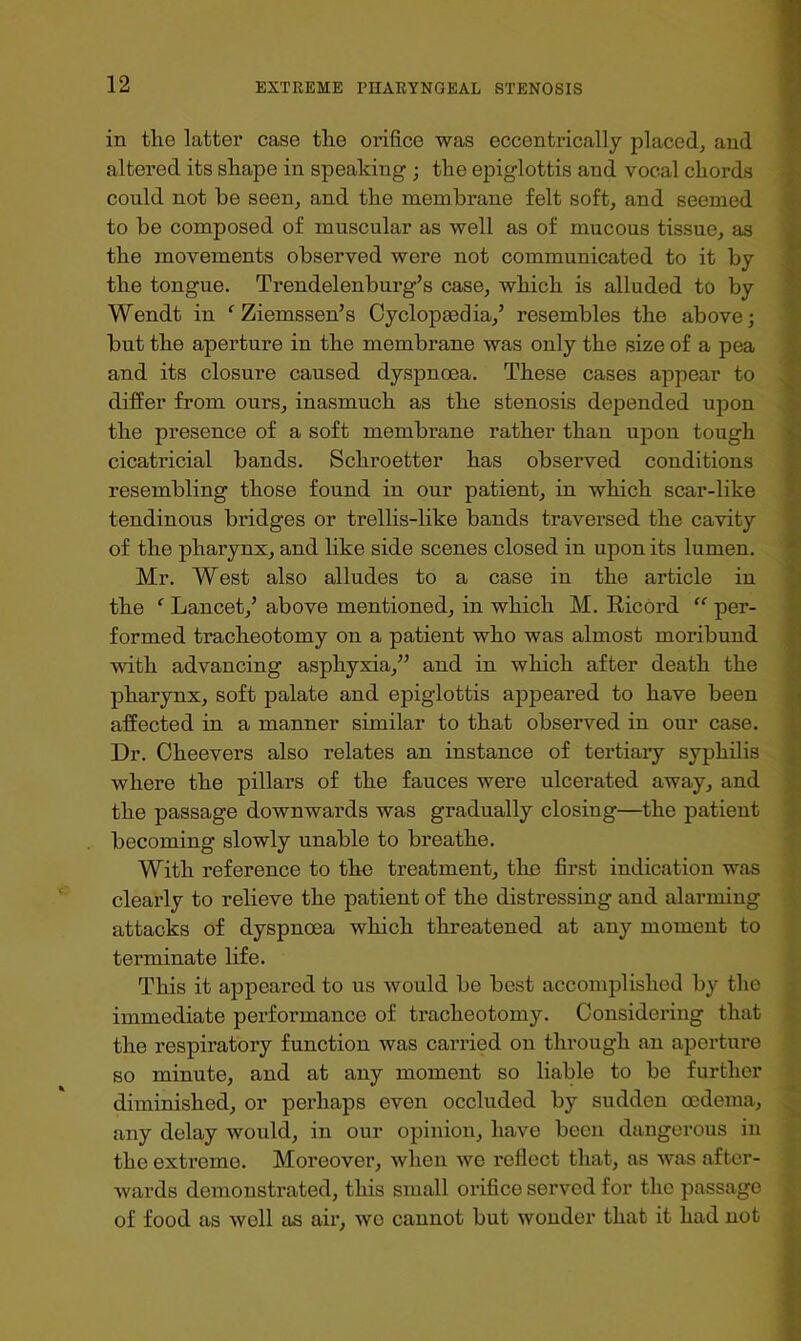 in the latter case the orifice was eccentrically placed, and altered its shape in speaking ; the epiglottis and vocal chords could not be seen, and the membrane felt soft, and seemed to be composed of muscular as well as of mucous tissue, as the movements observed were not communicated to it by the tongue. Trendelenburg’s case, which is alluded to by Wendt in ‘^Ziemssen’s Cycloptedia,’ resembles the above; but the aperture in the membrane was only the size of a pea and its closure caused dyspnoea. These cases appear to differ from ours, inasmuch as the stenosis depended upon the presence of a soft membrane rather than upon tough cicatricial bands. Schroetter has observed conditions resembling those found in our patient, in which scar-like tendinous bridges or trellis-like bands traversed the cavity of the pharynx, and like side scenes closed in upon its lumen. Mr. West also alludes to a case in the article in the ‘ Lancet,’ above mentioned, in which M. Ricord “ per- formed tracheotomy on a patient who was almost moribund with advancing asphyxia,” and in which after death the pharynx, soft palate and epiglottis appeared to have been affected in a manner similar to that observed in our case. Dr. Cheevers also relates an instance of tertiary syphilis where the pillars of the fauces were ulcerated away, and the passage downwards was gradually closing—the patient becoming slowly unable to breathe. With reference to the treatment, the first indication was clearly to relieve the patient of the distressing and alarming attacks of dyspnoea which threatened at any moment to terminate life. This it appeared to us would be best accomplished by the immediate performance of tracheotomy. Considering that the respiratory function was carried on through an aperture BO minute, and at any moment so liable to be further diminished, or perhaps even occluded by sudden oedema, any delay would, in our opinion, have been dangerous in the extreme. Moreover, when we reflect that, as Avas after- wards demonstx'ated, this small orifice served for the passage of food as well as air, wo cannot but wonder that it had not > A *P