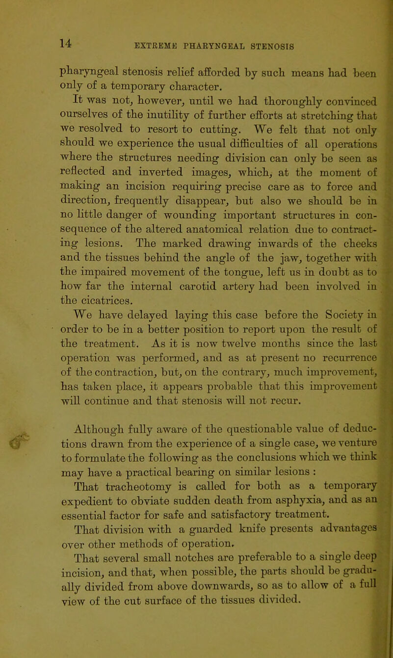 pharyngeal stenosis relief afforded by such means bad been only of a temporary character. It was notj however, until we bad thoroughly convinced ourselves of the inutility of further efforts at stretching that we resolved to resort to cutting. We felt that not only should we experience the usual difficulties of all operations where the structures needing division can only be seen as reflected and inverted images, which, at the moment of making an incision requiring precise care as to force and direction, frequently disappear, but also we should be in no httle danger of wounding important structures in con- sequence of the altered anatomical relation due to contract- ing lesions. The marked drawing inwards of the cheeks and the tissues behind the angle of the jaw, together with the impahed movement of the tongue, left us in doubt as to how far the internal carotid artery had been involved in the cicatrices. We have delayed laying this case before the Society in order to be in a better position to report upon the result of the treatment. As it is now twelve months since the last operation was performed, and as at present no recurrence of the contraction, but, on the contrary, much improvement, has taken place, it appears probable that this improvement will continue and that stenosis will not recur. Although fully aware of the questionable value of deduc- tions drawn from the experience of a single case, we venture to formulate the following as the conclusions which we think may have a practical bearing on similar lesions : TTiat tracheotomy is called for both as a temporary expedient to obviate sudden death from asphyxia, and as an essential factor for safe and satisfactory treatment. That division with a guarded knife presents advantages over other methods of operation. That several small notches are preferable to a single deep incision, and that, when possible, the parts should be gradu- ally divided from above downwards, so as to allow of a full view of the cut surface of the tissues divided.