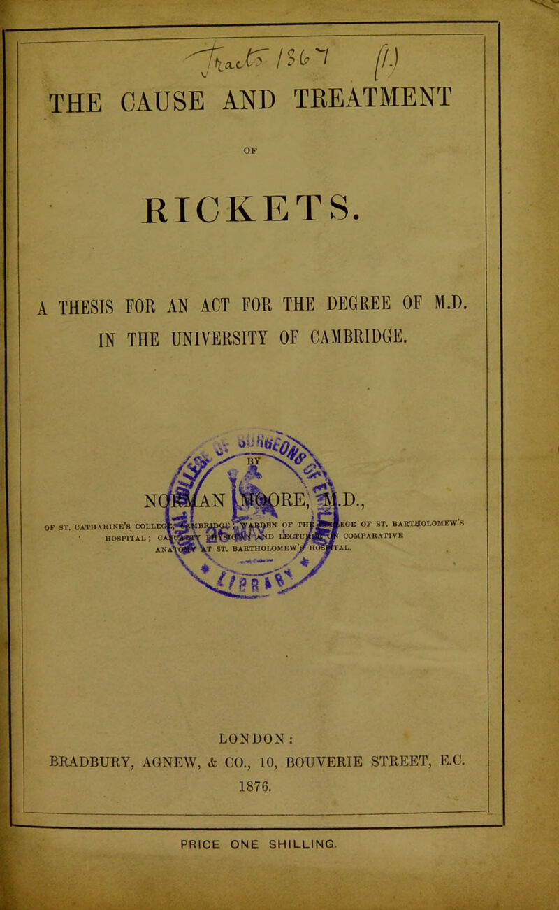 THE CAUSE AND TREATMENT RICKETS. A THESIS FOR AN ACT FOR THE DEGREE OF M.D. IN THE UNIVERSITY OF CAMBRIDGE. OF ST. Catharine's HOSPITAL ; OF ST. BARTHOLOMEW'S COMPARATIVE LONDON: BRADBURY, AONEW, & CO., 10, BOUVERIE STREET, E.C. 1876. PRICE ONE SHILLING.