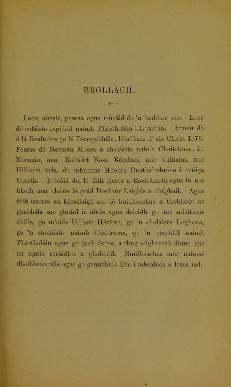 BEOLLACII. 4 Locc, aimsir, pearsa agus t-ucaid do ’n leabliar seo. Locc do colaiste ospideil naimh Pliartliolain i Londoin. Aimsir do 6 la Bealtaine go la DeasgabliOa, bliadhain d’ ais Christ 1876. Pearsa do Norman Moore 6 cholaiste naimh Chaitriona,. i . Norman, mac Boibemt Boss Bomhan, mic Uilliaim, mic Unhaim &rla. do mhuintir Mhoore Buathalmhuine i ccuige Ulaidh. T-dcaid do, le fath ricets a thosbanadh agus le n-a bheth mar thesis le grad Dochtur Leighis a fhaghaU. Agus fath imoiTo an bhrollaigh seo le buidheachas a thobheii’t ar ghabhala mo ghraid is dirde agus deii'idh go mo mhathair dhihs, go m’oide Uilliam Herford, go ’n cholaiste Eoghans, go ’n cholaiste naimh Chaitriona, go ’n oispidel naimh Phartholain agus go gach duine, a thug cughuamh dhum leis an ngnid rcraidhte a ghabhail. Buidheachas mor uaimse dhoibhson uile agus go gcuu’fhidh Dia i mbealach a leasa iad.