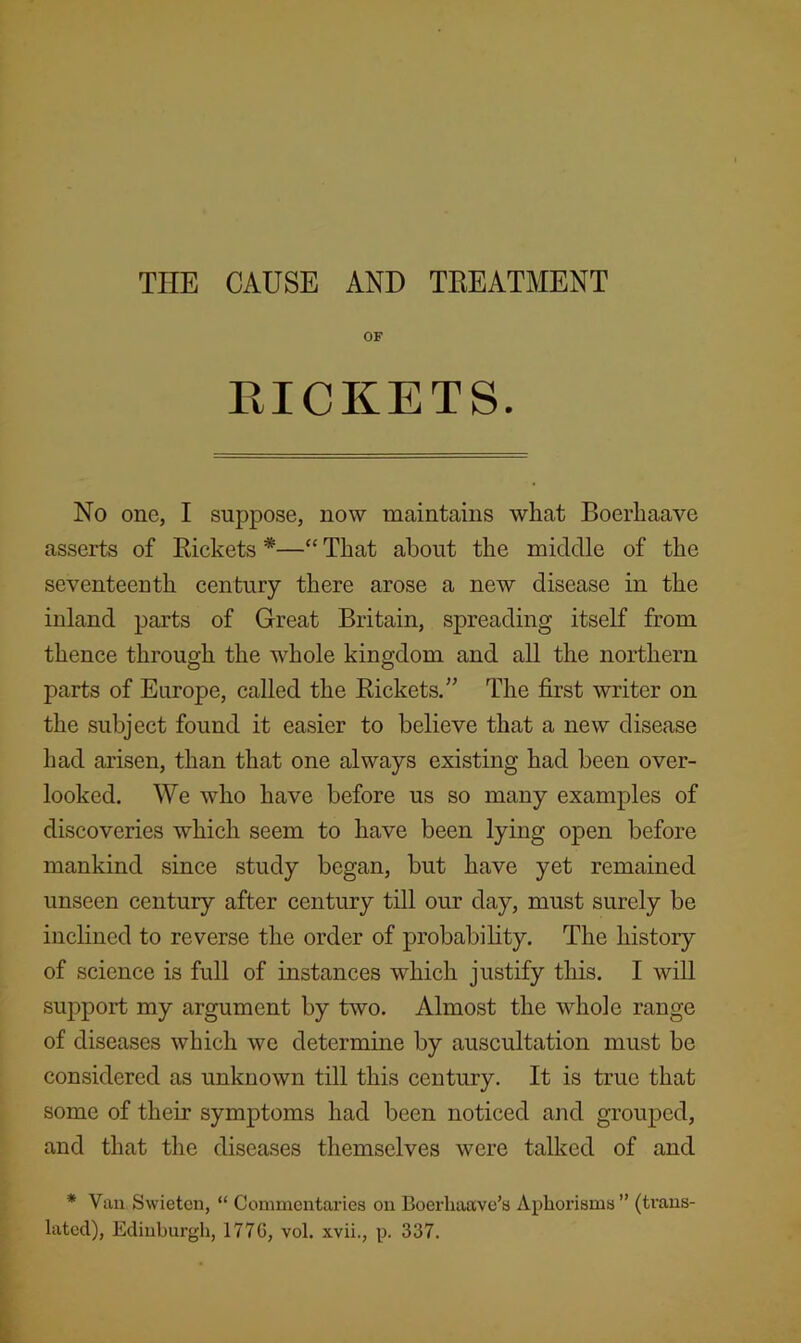 OF RICKETS. No one, I suppose, now maintains what Boerhaave asserts of Eickets *—“ That about the middle of the seventeenth century there arose a new disease in the inland parts of Great Britain, spreading itself from thence through the whole kingdom and all the northern parts of Europe, called the Eickets.” The first writer on the subject found it easier to believe that a new disease had arisen, than that one always existing had been over- looked. We who have before us so many examples of discoveries which seem to have been lying open before mankind since study began, but have yet remained unseen century after century till our day, must surely be inclined to reverse the order of probability. The history of science is full of instances which justify this. I will support my argument by two. Almost the whole range of diseases which we determine by auscultation must be considered as unknown till this century. It is true that some of their symptoms had been noticed and grouped, and that the diseases themselves were talked of and * Van Swieten, “ Commentaries on Boerliaave’s Aphorisms” (trans- lated), Edinburgh, 177G, vol. xvii., p. 337.