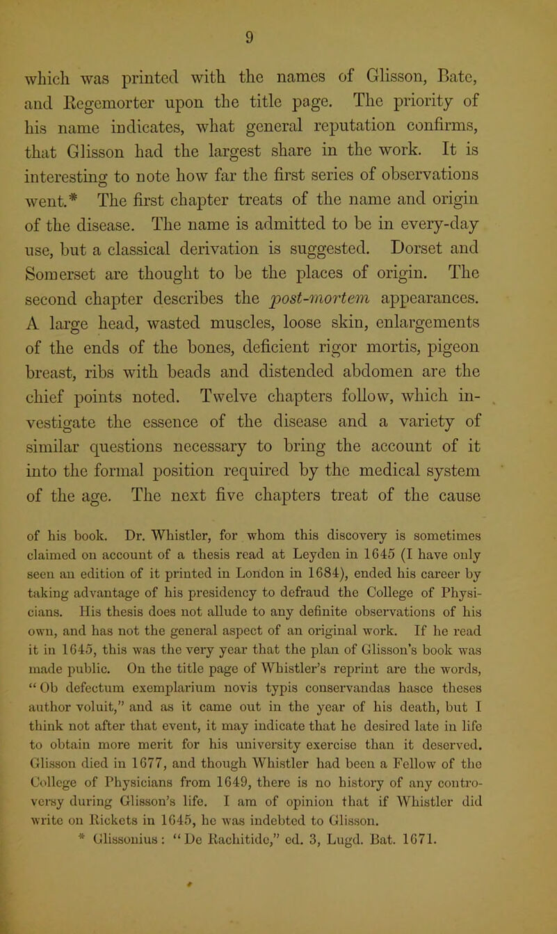wliicli was printed with the names of Glisson, Bate, and Eegemorter upon the title page. The priority of his name indicates, what general reputation confirms, that Glisson had the largest share in the work. It is interesting to note how far the first series of observations went.* The first chapter treats of the name and origin of the disease. The name is admitted to be in every-day use, but a classical derivation is suggested. Dorset and Somerset are thought to be the places of origin. The second chapter describes the post-mortem appearances. A large head, wasted muscles, loose skin, enlargements of the ends of the bones, deficient rigor mortis, pigeon breast, ribs with beads and distended abdomen are the chief points noted. Twelve chapters follow, which in- vestigate the essence of the disease and a variety of similar questions necessary to bring the account of it into the formal position required by the medical system of the age. The next five chapters treat of the cause of his book. Dr. Whistler, for -whom this discoveiy is sometimes claimed on account of a thesis read at Leyden in 1645 (I have only seen an edition of it printed in London in 1684), ended his career by taking advantage of his presidency to defraud the College of Physi- cians. His thesis does not allude to any definite observations of his own, and has not the genei'al aspect of an original work. If he read it in 1645, this was the very year that the plan of Glisson’s book was made public. On the title page of Whistler’s reprint are the words, “ Ob defectum exemplarium novis typis conservaudas hasce theses author voluit,” and as it came out in the year of his death, but I tiiink not after that event, it may indicate that he desired late in life to obtain more merit for his university exercise than it deserved. Glisson died in 1677, and thoiigh Whistler had been a Fellow of tlio College of Physicians from 1649, there is no history of any contro- versy during Glisson’s life. I am of opinion that if Whistler did write on llickets in 1645, he was indebted to Glisson. * Glissonius: “De Pachitidc,” cd. 3, Lugd. Bat. 1671.