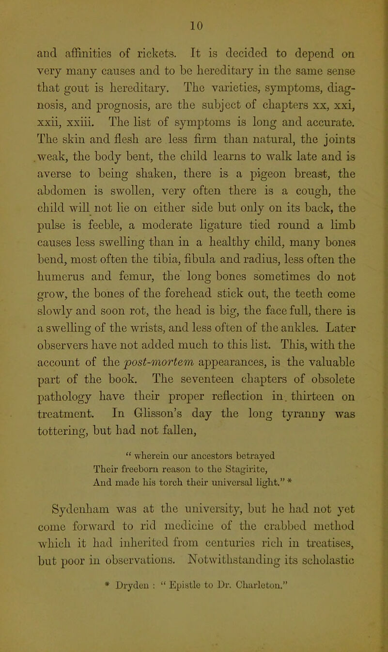 and affinities of rickets. It is decided to depend on very many causes and to be liereditary in the same sense that gout is hereditary. The varieties, symptoms, diag- nosis, and prognosis, are the subject of chapters xx, xxi, xxii, xxiii. The list of symptoms is long and accurate. The skin and flesh are less firm than natural, the joints .weak, the body bent, the child learns to walk late and is averse to being shaken, there is a pigeon breast, the abdomen is swollen, very often there is a cough, the child will not lie on either side but only on its back, the pulse is feeble, a moderate ligature tied round a limb causes less swelling than in a healthy child, many bones bend, most often the tibia, fibula and radius, less often the humerus and femur, the long bones sometimes do not grow, the bones of the forehead stick out, the teeth come slowly and soon rot, the head is big, the face full, there is a swelling of the wrists, and less often of the ankles. Later observers have not added much to this list. This, mth the account of the 'post-mortem appearances, is the valuable part of the book. The seventeen chapters of obsolete pathology have their proper reflection in. thirteen on treatment. In Glisson’s day the long tyranny was tottering, but had not fallen, “ wherein our ancestors betrayed Their freeborn reason to the Stagiritc, And made liis torch their universal light.” * Sydenham was at the university, but he had not yet come forward to rid medicine of the crabbed method which it had inherited from centuries rich in ti'catiscs, but poor in observations. Notwithstanding its schohistio * Drydeu ; “ Epistle to Dr. Charletou.”