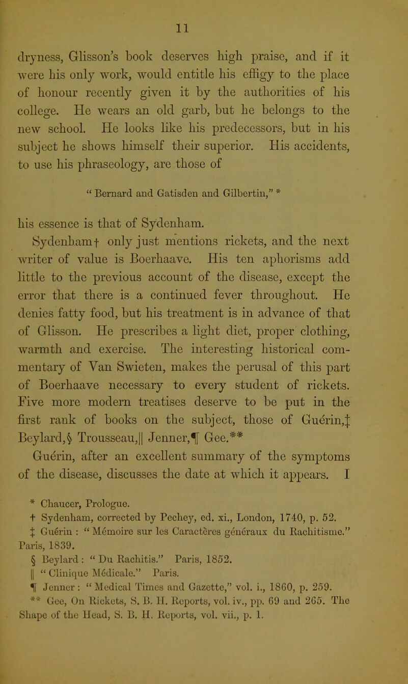 dryness, Glisson’s book deserves high praise, and if it were his only work, would entitle his effigy to the place of honour recently given it by the authorities of his college. He wears an old garb, but he belongs to the new school. He looks Iffie his predecessors, but in his subject he shows himself their superior. His accidents, to use his phraseology, are those of “ Bernard and Gatisden and Gilbertin,” * * * § his essence is that of Sydenham. Sydenhamt only just mentions rickets, and the next writer of value is Boerhaave. His ten aphorisms add little to the previous account of the disease, except the error that there is a continued fever throughout. He denies fatty food, but his treatment is in advance of that of Glisson. He prescribes a light diet, proper clothing, warmth and exercise. The interesting historical com- mentary of Van Swieten, makes the perusal of this part of Boerhaave necessary to every student of rickets. Five more modern treatises deserve to be put in the first rank of books on the subject, those of Guerin,| Beylard,§ Trousseau,|| Jenner,^ Gee.** Guerin, after an excellent summary of the synijotoms of the disease, discusses the date at which it appears. I * Chaucer, Prologue. t Sydenham, corrected by Pechey, ed. xi., London, 1740, p. 52. X Gu6rin ; “ Memoire sur Ics Caractores g4u6raux du Rachitisme.” Paris, 1839. § Beylard : “ Du Rachitis.” Paris, 1852. II “ Clinique M6dicale.” Paris. Jenner: “ Medical Times and Gazette,” vol. i., 1860, p. 259. *■* Gee, On Rickets, S. B. 11. Reports, vol. iv., pp. 69 and 265. The Shape of the Head, S. B. H. Reports, vol. vii., p. 1.