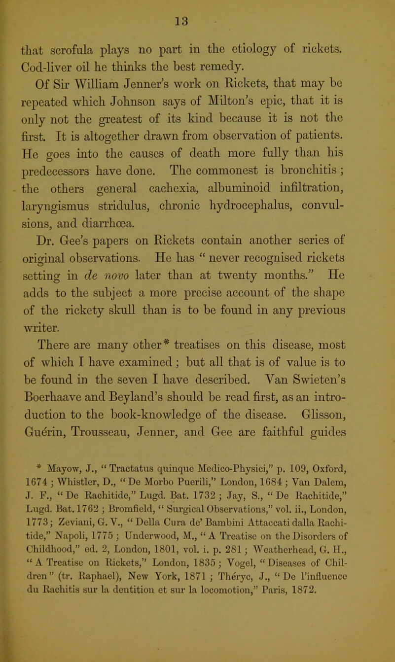that scrofula plays no part in the etiology of rickets. Cod-liver oil he thinks the best remedy. Of Sir William Jenner’s work on Rickets, that may be repeated which Johnson says of Milton’s epic, that it is only not the greatest of its kind because it is not the first. It is altogether drawn from observation of patients. He goes into the causes of death more fully than his j)redecessors have done. The commonest is bronchitis ; the others general cachexia, albuminoid infiltration, laryngismus stridulus, chronic hydrocephalus, convul- sions, and diarrhoea. Dr. Gee’s papers on Rickets contain another series of orisfinal observations. He has “ never recognised rickets setting in de novo later than at twenty months.” He adds to the subject a more precise account of the shape of the rickety skull than is to be found in any previous writer. There are many other* treatises on this disease, most of which I have examined; but all that is of value is to be found in the seven I have described. Van Swieten’s Boerhaave and Bey land’s should be read first, as an intro- duction to the book-knowledge of the disease. Glisson, Gudrin, Trousseau, Jenner, and Gee are faithful guides * Mayow, J., “Tractatus quinque Medico-Physici,” p. 109, Oxford, 1674 ; Whistler, D., “De Morbo Puerili,” London, 1684 ; Van Dalem, J. F., “ De Rachitide,” Lngd. Bat. 1732 ; Jay, S., “Do Rachitide,” Lugd. Bat. 1762 ; Bromfield, “ Surgical Observations,” vol. ii., London, 1773; Zeviani, G. V., “ Della Cura do’ Bambini Attaccati dalla Rachi- tide,” Napoli, 1775 ; Underwood, M., “ A Treatise on the Disordera of Childhood,” ed. 2, London, 1801, vol. i. p. 281; Weatherhead, G. H., “A Treatise on Rickets,” London, 1835; Vogel, “Diseases of Chil- dren” (tr. Raphael), New York, 1871 ; Th^yc, J., “ De I’influencc du Rachitis sur la dentition et sur la locomotion,” Paris, 1872. &