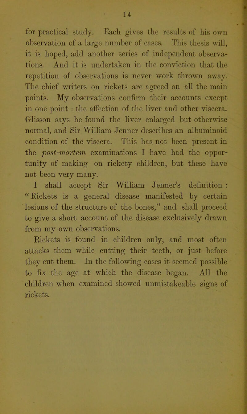 for practical study. Each gives the results of his own observation of a largo number of cases. This thesis will, it is hoped, add another series of independent observa- tions. And it is undertaken in the conviction that the repetition of observations is never work thrown away. The chief writers on rickets are agreed on all the main points. My observations confirm their accounts except in one point : the affection of the liver and other viscera. Glisson says he found the liver enlarged but otherwise normal, and Sir William Jenner describes an albuminoid condition of the viscera. This has not been present in the 'post-mortem examinations I have had the oppor- tunity of making on rickety children, but these have not been very many. I shall accept Sir William Tenner’s definition : “ Eickets is a general disease manifested by certain lesions of the structure of the bones,” and shall proceed to give a short account of the disease exclusively drawn from my own observations. Rickets is found in children only, and most often attacks them while cutting their teeth, or just before they cut them. In the following cases it seemed possible to fix the age at which the disease began. All the children when examined showed unmistakeable signs of rickets.