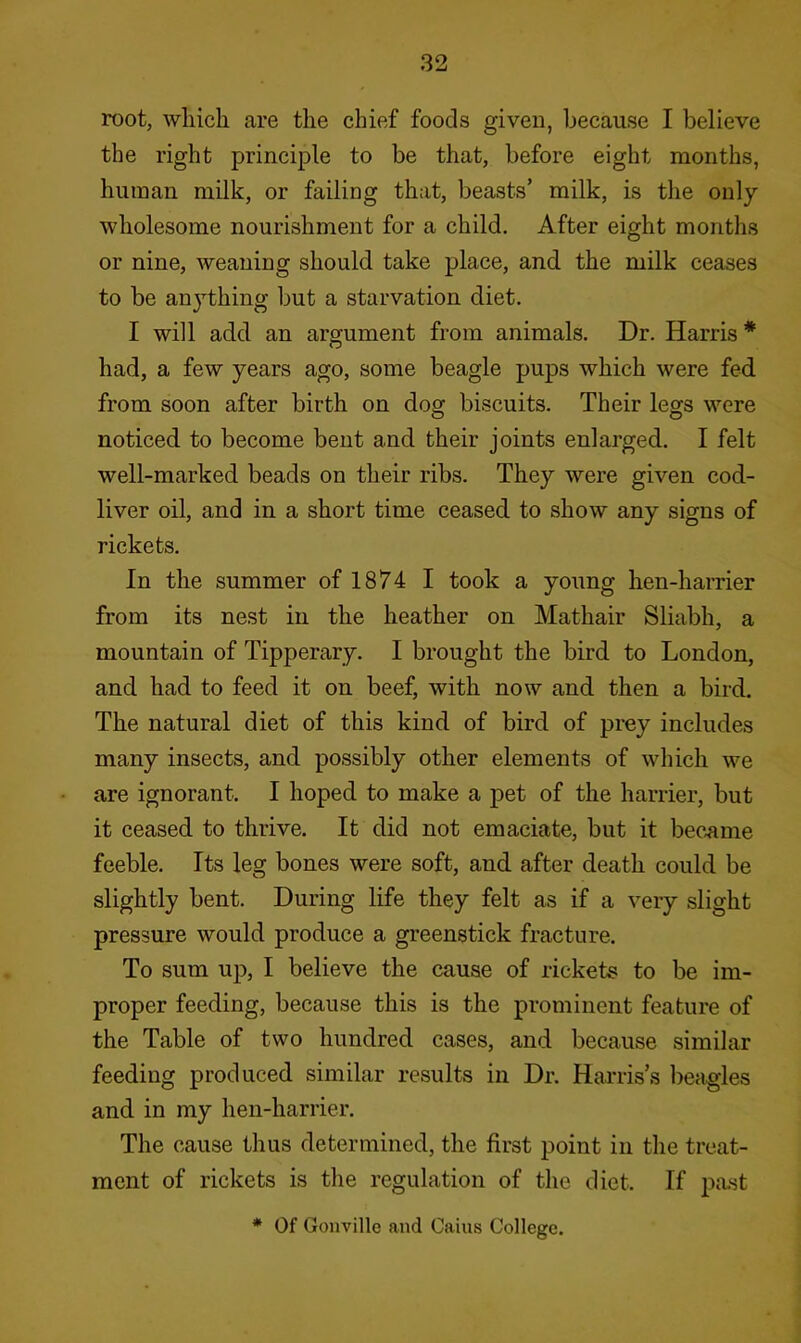 root, which are the chief foods given, because I believe the right principle to be that, before eight months, human milk, or failing that, beasts’ milk, is the only- wholesome nourishment for a child. After eight months or nine, weaning should take place, and the milk ceases to be anj’thing but a starvation diet. I will add an argument from animals. Dr. Harris * had, a few years ago, some beagle pups which were fed from soon after birth on dog biscuits. Their legs were noticed to become bent and their joints enlarged. I felt well-marked beads on their ribs. They were given cod- liver oil, and in a short time ceased to show any signs of rickets. In the summer of 1874 I took a young hen-harrier from its nest in the heather on Mathair Sliabh, a mountain of Tipperary. I brought the bird to London, and had to feed it on beef, with now and then a bird. The natural diet of this kind of bird of prey includes many insects, and possibly other elements of which we are ignorant. I hoped to make a pet of the harrier, but it ceased to thrive. It did not emaciate, but it bec.ame feeble. Its leg bones were soft, and after death could be slightly bent. During life they felt as if a very slight pressure would produce a greenstick fracture. To sum up, I believe the cause of rickets to be im- proper feeding, because this is the prominent feature of the Table of two hundred cases, and because similar feeding produced similar results in Dr. Harris’s l)eagles and in my hen-harrier. The cause thus determined, the first point in the treat- ment of rickets is the regulation of the diet. If past * Of Goiiville and Cains College.