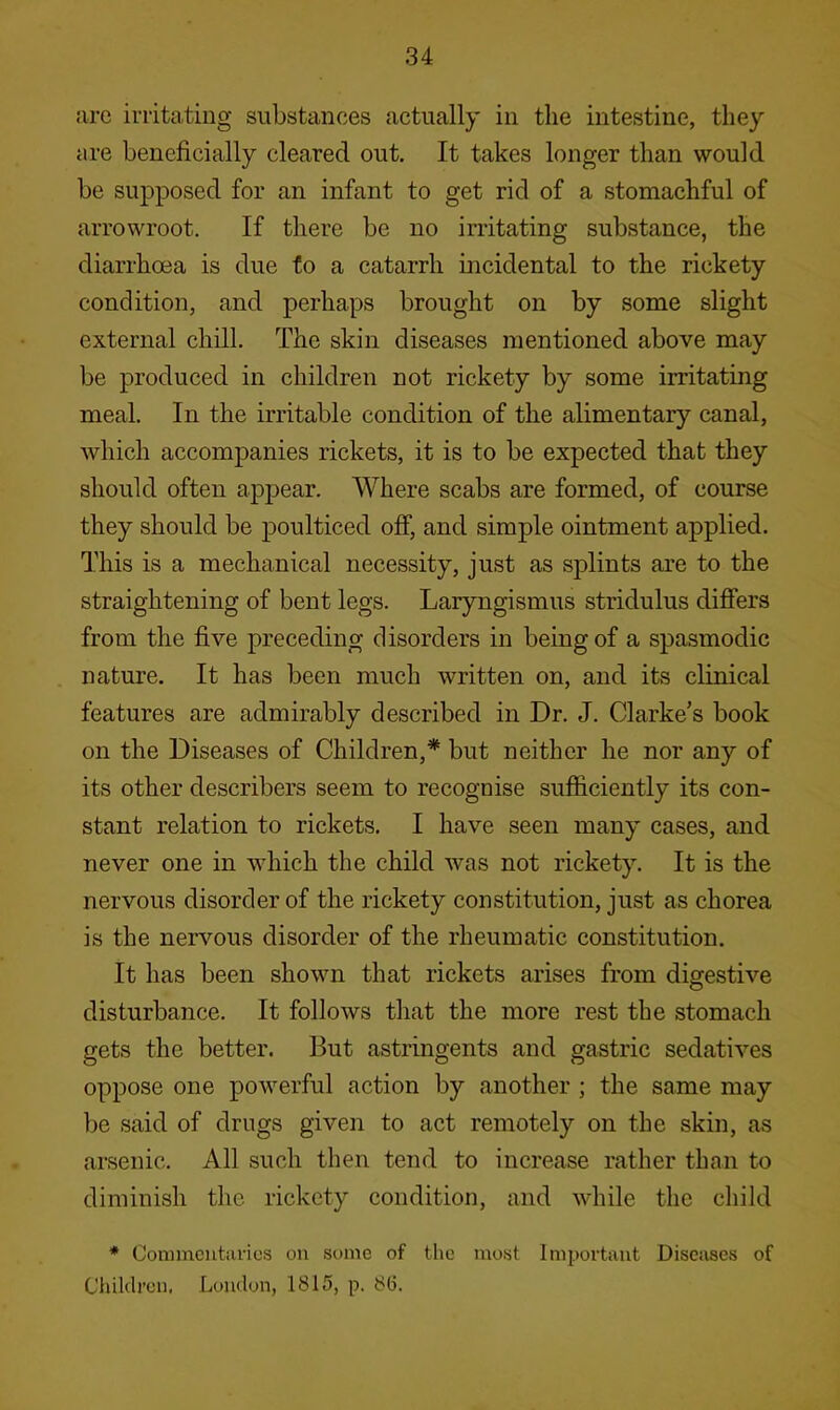 iirc irritating substances actually in the intestine, they are beneficially cleared out. It takes longer than would be supposed for an infant to get rid of a stomachful of arrowroot. If there be no irritating substance, the diarrhoea is due fo a catarrh incidental to the rickety condition, and perhaps brought on by some slight external chill. The skin diseases mentioned above may be produced in children not rickety by some irritating meal. In the irritable condition of the alimentary canal, which accompanies rickets, it is to be expected that they should often appear. Where scabs are formed, of course they should be poulticed off, and simple ointment applied. This is a mechanical necessity, just as splints are to the straightening of bent legs. Laryngismus stridulus differs from the five preceding disorders in being of a spasmodic nature. It has been much written on, and its clinical features are admirably described in Dr. J. Clarke’s book on the Diseases of Children,* but neither he nor any of its other describers seem to recognise sufficiently its con- stant relation to rickets. I have seen many cases, and never one in which the child was not rickety. It is the nervous disorder of the rickety constitution, just as chorea is the nervous disorder of the rheumatic constitution. It has been shown that rickets arises from digestive disturbance. It follows that the more rest the stomach gets the better. But astringents and gastric sedatives oppose one powerful action by another ; the same may be said of drugs given to act remotely on the skin, as arsenic. All such then tend to increase rather than to diminish the rickety condition, and while the child * Coiinnciittirics on some of the most Important Diseases of Children, London, 1815, p. 8(5.