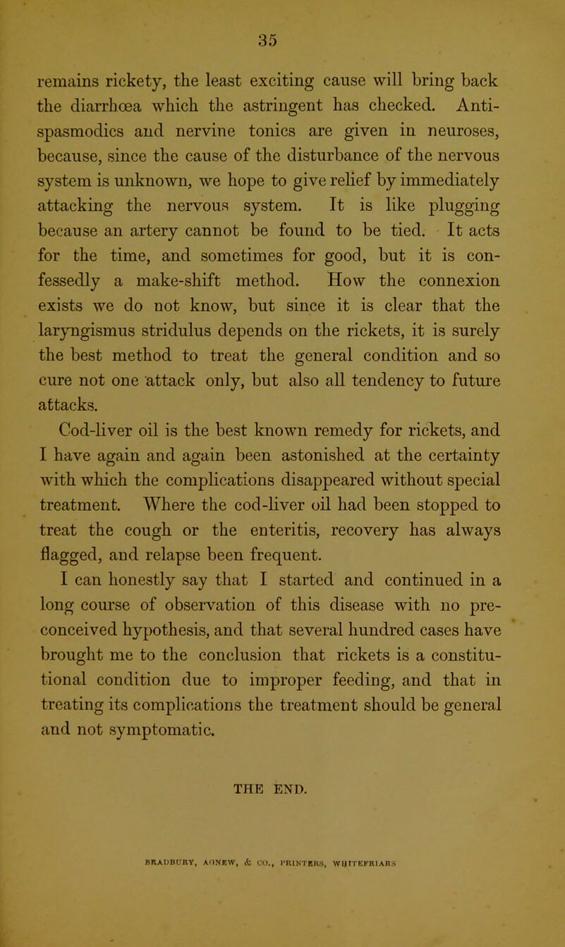 remains rickety, the least exciting cause will bring back the diarrhoea which the astringent has checked. Anti- spasmodics and nervine tonics are given in neuroses, because, since the cause of the disturbance of the nervous system is unknown, we hope to give relief by immediately attacking the nervous system. It is like plugging because an artery cannot be found to be tied. It acts for the time, and sometimes for good, but it is con- fessedly a make-shift method. How the connexion exists we do not know, but since it is clear that the laryngismus stridulus depends on the rickets, it is surely the best method to treat the general condition and so cure not one attack only, but also all tendency to future attacks. Cod-liver oil is the best known remedy for rickets, and I have again and again been astonished at the certainty with which the complications disappeared without special treatment. Where the cod-liver oil had been stopped to treat the cough or the enteritis, recovery has always flagged, and relapse been frequent. I can honestly say that I started and continued in a long course of observation of this disease with no pre- conceived hypothesis, and that several hundred cases have brought me to the conclusion that rickets is a constitu- tional condition due to improper feeding, and that in treating its complications the treatment should be general and not symptomatic. THE END. BRAUBUHY, AONEW, ife CO., PRINTERS, WUITEKRIARS
